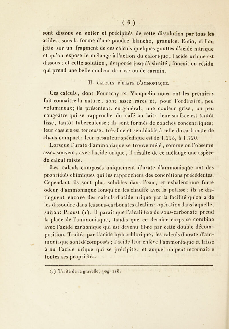 sont dissous en entier et prëcipite's de celte dissolution partons les acides, sous la forme d’une poudre blanche, granulce. Enfin, si l’on jette sur un fragment de ces calculs quelques gouttes d’acide nitrique cl qu’on expose le mélangé à l’action du calori(|ue , l’acide uri(|ue est dissous ; et cette solution , ëviqjorce jusqu’à siccité, fournit un résidu qui prend une belle couleur de rose ou de carmin. IL CALCULS d\jrate d’ammoniaque. Ces calculs, dont Fourcroy et Yauquelin nous ont les premiers fait connaître la nature, sont assez rares et, pour l’ordinaire, peu volumineux; ils présentent, en général, une couleur grise, un peu rougeâtre qui se rapproche du café au lait; leur surface est tantôt lisse, tantôt tuberculeuse ; ils sont formés de couches concentriques; leur cassure est terreuse, très-fine et semblable à celle du carbonate de chaux compact ; leur pesanteur spécifique est de 1,225, à 1,720. Lorsque l’urate d’ammoniaque se trouve mêlé , comme on l’observe assez souvent, avec l’acide urique , il résulte de ce mélange une espèce de calcul mixte. Les calculs composés uniquement d’urale d’ammoniaque ont des propriétés chimiques qui les rapprochent des concrétions précédentes. Cependant ils sont plus solubles dans l’eau, et exhalent une forte odeur d’ammoniaque lorsqu’on les chauffe avec la potasse; ils se dis- tinguent encore des calculs d’acide urique par la facilité qu’on a de les dissoudre dans les sous-carbonates alcalins ; opération dans laquelle, suivant Proust (i), il paraît que l’alcali fixe du sous-carbonate prend la place de l’ammoniaque, tandis que ce dernier corps se combine avec l’acide carbonique qui est devenu libre par cette double décom- position. Traites par Tacide hydrochlori(|uc, les calculs d’urale d’am- moriiaque sont décomposés ; l’acide leur enlève l’ammoniaque et laisse à nu l’acide urique (jui se précipite, et auquel on peut i econnaîti e toutes ses propriétés. (i) Traité de lagravelle, pag. ii8.