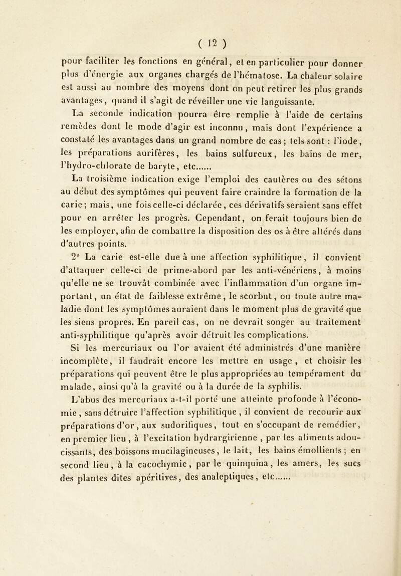 pour faciliter les fonctions en géne'ral, et en particulier pour donner plus dV'nergie aux organes charges de rhe'malose. La chaleur solaire est aussi au nombre des moyens dont on peut retirer les plus grands avantages, (juand il s’agit de réveiller une vie languissante. La seconde indication pourra être remplie à l’aide de certains remcdes dont le mode d’agir est inconnu , mais dont l’expérience a constaté les avantages dans un grand nombre de cas; tels sont : l’iode, les préparations aurifères, les bains sulfureux, les bains de mer, l’hydro-chlorate de baryte, etc La troisième indication exige l’emploi des cautères ou des sétons au début des symptômes qui peuvent faire craindre la formation de la carie; mais, une fois celle-ci déclarée, ces dérivatifs seraient sans effet pour en arrêter les progrès. Cependant, on ferait toujours bien de les employer, afin de combattre la disposition des os a être altérés dans d’autres points. 2 La carie est-elle due à une affection syphilitique, il convient d’attaquer celle-ci de prime-abord par les anti-vénériens, à moins qu’elle ne se trouvât combinée avec l’inflammation d’un organe im- portant, un état de faiblesse extrême, le scorbut, ou toute autre ma- ladie dont les symptômes auraient dans le moment plus de gravité que les siens propres. En pareil cas, on ne devrait songer au traitement anti-syphilitique qu’après avoir détruit les complications. Si les mercuriaux ou l’or avaient été administrés d’une manière incomplète, il faudrait encore les mettre en usage, et choisir les préparations qui peuvent être le plus appropriées au tempérament du malade, ainsi qu’à la gravité ou à la durée de la syphilis. L’abus des mercuriaux a-t-il porté une atteinte profonde à l’écono- mie , sans détruire l’affection syphilitique, il convient de recourir aux préparations d’or, aux sudorifiques, tout en s’occupant de remédier, en premier lieu , à l’excitation hydrargirienne , par les aliments adou- cissants, des boissons mucilagineuses, le lait, les bains émollients ; en second lieu, à la cacochymie, par le quinquina, les amers, les sucs des plantes dites apéritives, des analeptiques, etc......