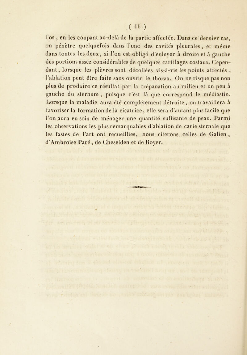 C ic ) l’os , en les coupant au-delà de la partie affecle'e. Dans ce dernier cas, on pe'nctre quelquefois dans l’une des cavile's pleurales, et meme dans toutes les deux, si l’on est oblige d’enlever à droite et à gauche des portions assez considérables de quelques cartilages costaux. Cepen- dant, lorsque les plèvres sont décollées vis-à-vis les points affectés, l’ablation peut cire faite sans ouvrir le thorax. On ne risque pas non plus de produire ce résultat par la trépanation au milieu et un peu à gauche du sternum , puisque c’est là que correspond le raédiastin. Lorsque la maladie aura été complètement détruite, on travaillera à favoriser la formation de la cicatrice, elle sera d’autant plus facile que l’on aura eu soin de ménager une quantité suffisante de peau. Parmi les observations les plus remarquables d’ablalion de carie sternale que les fastes de l’art ont recueillies, nous citerons celles de Galien , d’Ambroise Paré, de Cheselden et de Boyer.