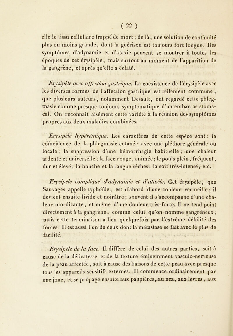 elle le lissu cellulaire frappé de mort ; de là, une solution de conlînuité plus ou moins grande, dont la guérison est toujours fort longue. Des symptômes d’adynamie et d’ataxie peuvent se montrer à toutes les époques de cet érysipèle, mais surtout au moment de l’apparition de la gangrène, et après (ju’elle a éclaté. Erysipèle avec afferJJon gaslrique. La coexistence de l’érysipèle avec les di verses formes de l’affection gastrique est tellement commune , que plusieurs auteurs, notamment Desault, ont regardé celle phleg- masie comme presque toujours symptomatique d’un embarras stoma- cal. On reconnaît aisément celte variété à la réunion dessymplômes propres aux deux maladies combinées. Erysipèle hype'réinique. Les caractères de cette espèce sont; la coïncidence de la phlegmasie cutanée avec une pléthore générale ou locale; la suppression d’une hémorrhagie habituelle ; june chaleur ardente et universelle ; la face rouge, animée ; le pouls plein , fréquent, dur et élevé ; la bouche et la langue sèches ; la soif très-intense, etc. Erysipèle compliqué dadynamie et d'ataxie. Cet érysipèle, que Sauvages appelle typhoïde, est d’abord d’une couleur vermeille; il devient ensuite livide et noirâtre; souvent il s’accompagne d’une cha- leur rnordicante, et meme d’une douleur très-forte. 11 ne tend point directement à la gangrène, comme celui qu’on nomme gangréneux ; mais cette terminaison a Heu quelquefois par l’extrême débilité des forces. Il est aussi l’un de ceux dont la métastase se fait avec le plus de facilité. , . Erysipèle de la face. Il diffère de celui des autres parties, soit à cause de la délicatesse et de la texture éminemment vasculo-nerveuse de la peau affectée, soit à cause des liaisons de cette peau avec presque tous les appareils sensitifs externes. Il commence.ordinairement par une joue, et se propage ensuite aux paupières,.au nez., aux lèvres, aux