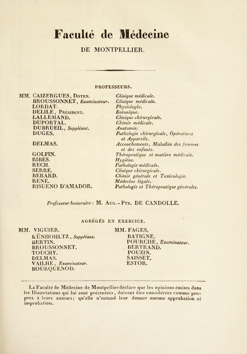 Filculté de Médecine DE MONTPELLIER. PUOFESSEURS. MM. CAIZERGUES, Doyen. JBROUSSONNET, Examinateur, LO R DAT. DELÏLE, Président. LALLEMAND. D13PORTAL. DURRUEIL, Suppléant, DÜGES. DELMAS. GOLFIN. RIRES. RECfL SERRE. RERARD. RENÉ. RISÜENO D’AMADOR. Clinique médicale. Clinique médicale. Physiologie, Botanique, Clinique chirurgicale. Chimie médicale. Anatomie, Pathologie chirurgicale, Opérations et Appareils, Accouchements, Maladies des femmes et des enfants. Thérapeutique et matière médicale. Hygiène, Pathologie médicale. Clinique chirurgicale. Chimie générale et Toxicologie, Médecine légale. Pathologie et Thérapeutique générales. Professeur honoraire : M. Aug.-Pyr, DE CANDOLLE, AGRÉGÉS EN EXERCICE. MM. VIGUIER. KÜNIiOHLTZ, Suppléant, RERTIN. RRODSSONNET. TOUCHY. DELMAS. VAI LH hl, Examinateur, ROURQÜENOD. MM. FAGES. RATIGNE. POURCIIE, Examinateur. ^ RERI’RAND. POUZIN. SAISSET. ESTOR. La Faculté de Médecine de Monlpelllerdéclare que les opinions émises dans les Dissertations qui lui sont présentées, doivent être considérées comme pro- pres à leurs auteurs; qu’elle n’entend leur donner aucune approbation ni improbation.