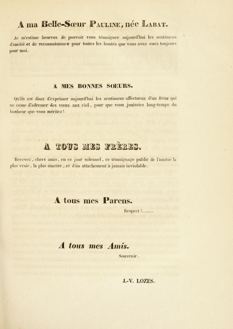 A ma Hcllc-Sœiir F AULîrs’E, née Labat. Je m’estime îieureux dé’ pouvoir vous témoigner aujourd’hui les sentiimms tramitié et de- reconnaissance- pour toutes les boutés ({ue vous avez eues toujours pour moio- 4 MES BOI\]\ES SOEURS. Qu’ils est doux d’exprimer aujourd’lmi les sentimens affectueux d’un frère qui ne cesse d’adresser des vœux anx ciel, pour que vous jouissiez long-temps du bonheur que vous méritez !- I Recevez, chers amis, en ce jour solennel, ce témoignage public de l’amitié la plus vraie, la plus sincère , et d’un attachement à jamais inviolable. A tous mes Farens. « Respect ! A tous mes Amis, Souvenir.