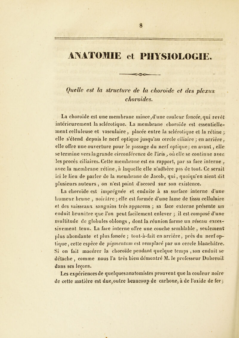 ANATOMIE et PHYSIOLOGIE. Quelle est la structure de la choroïde et des plexus choroïdes. • La choroïde est une membrane mince,d’une couleur foncée, qui revêt intérieurement la sclérotique. La membrane choroïde est essentielle- ment celluleuse et vasculaire , placée entre la sciéiotique et la rétine y elle s’étend depuis le nerf optique jusqu’au cercle ciliaire ; en arriére elle offre une ouverture pour le passage du nerf optique; en avant, elle se termine vers la grande circonférence de l’iris ^ ou elle se continue avec les procès ciliaires. Cette membrane est en rapport, par sa face inlerne avec la membrane rétine, à laquelle elle n’adhère pas de tout. Ce serait ici le lieu de parler de la membrane de Jacob, qui, quoiqu’on aient dit plusieurs auteurs , on n’est point d’accord sur son existence. La choroïde est imprégnée et enduite à sa surface interne d’une humeur brune , noiiâtre ; elle est formée d’une lame de tissu cellulaire et des vaisseaux sanguins très appareils ; sa face externe présente un enduit brunâtre que l’on peut facilement enlever ; il est composé d’une multitude de globules oblongs , dont la réunion forme un réseau exces- sivement tenu. La face interne offre une couche semblable , seulement plus abondante et plus foncée ; lout-à-fail en arrière, près du nerf op- tique, cette espèce de pigmenlum est remplacé par un cercle blaficbâtre. Si on fait macérer la choroïde pendant quelque temps , son enduit se détache , comme nous l’a très bien démontré M. le professeur Dubreuil dans ses leçons. Les expériences de quelques anatomistes prouvent que la couleur noire de cette matière est due,outre beaucoup de carbone, à de l’oxide de fer;