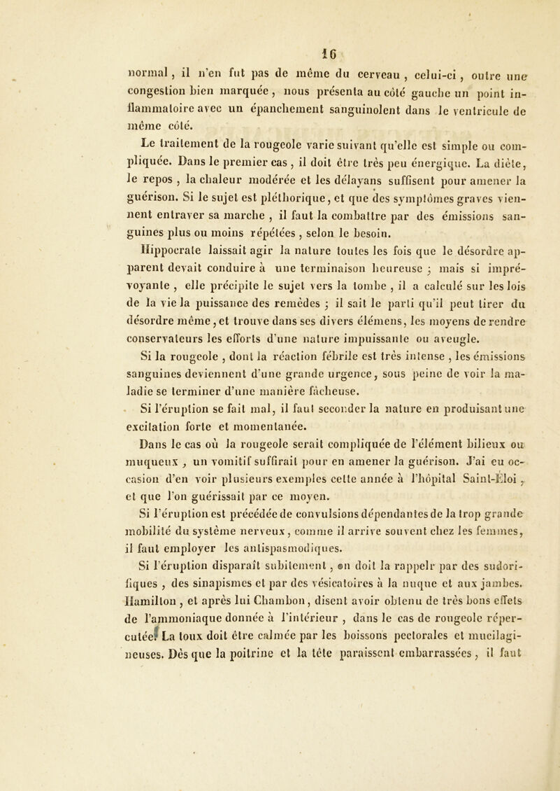 normal, il n’en fut pas de même du cerveau , celui-ci , outre une congestion Lien marquée , nous présenta au côté gauclie un point in- llammatoire avec un épanchement sanguinolent dans le ventricule de même coté. Le traitement de la rougeole varie suivant qu’elle est simple ou com- pliquée. Dans le premier cas , il doit être très peu énergique. La diète, le repos , la chaleur modérée et les délayans suffisent pour amener la guérison. Si le sujet est pléthorique, et que des symptômes graves vien- nent entraver sa marche , il faut la comhattre par des émissions san- guines plus ou moins répétées , selon le besoin. Hippocrate laissait agir la nature toutes les fois que le désordre ap- parent devait conduire à une terminaison heureuse 3 mais si impré- voyante , elle précipite le sujet vers la tombe , il a calculé sur les lois de la vie la puissance des remèdes 3 il sait le parti qu’il peut tirer du désordre même, et trouve dans scs divers élémens, les moyens de rendre conservateurs les efforts d’une nature impuissante ou aveugle. Si la rougeole , dont la réaction fébrile est très intense , les émissions sanguines deviennent d’une grande urgence, sous peine de voir la ma- ladie se terminer d’une manière fâcheuse. • Si l’éruption se fait mal, il faut seconder la nature en produisant une excitation forte et momentanée. Dans le cas où la rougeole serait compliquée de l’élément bilieux ou muqueux ^ un vomitif suffirait pour en amener la guérison. J’ai eu oc- t casion d’en voir plusieurs exemples celte année à l’hôpital Saint-Eloi, et que l’on guérissait par ce moyen. Si l’éruption est précédée de convulsions dépendantes de la trop grande mobilité du système nerveux, comme il arrive souvent chez les femmes, il faut employer les antispasmodiques. Si l’éruption disparait subitement, ®ii doit la rappelr par des sudori- fiques , des sinapismes et par des vésicatoires à la nuque et aux jambes. Hamillon , et après lui Chamhon, disent avoir ohleiui de très bons ciïels de rainmoniaque donnée â l’intérieur , dans le cas de rougeole réper- cutéef La toux doit être calmée par les boissons pectorales et miiciîagi- ncuses. Dès que la poitrine et la tète paraissenbembarrassées, il faut