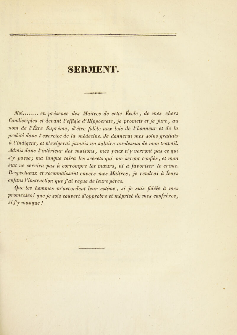 SERMENT. Moi en présence des Maîtres de cette Ecole, de mes chers Condisciples et devant Veffigie d*Hippocrate^ je promets et je jure ^ au A nom de VEtre Suprême^ d'étre fidèle aux lois de Vhonneur et de la probité dans Vexercice de la médecine» Je donnerai mes soins gratuits à V indigent J et n* exigerai jamais un salaire au-dessus de mon travail» Admis dans Vintérieur des maisons j mes yeux n'y verront pas ce qui s'y passe ^ ma langue taira les secrets qui me seront confiés^ et mon état ne servira pas à coi'rompre les mœurs^ ni à favoriser le crime» Respectueux et reconnaissant envers mes Maîtres^ je rendrai à leurs enfans l'instruction que j'ai reçue de leurs pères» Que les hommes m'accordent leur estime, si je suis fidèhe à mes promesses ! que je sois couvert d'opprobre et méprisé de mes confrères y ai jy manque !