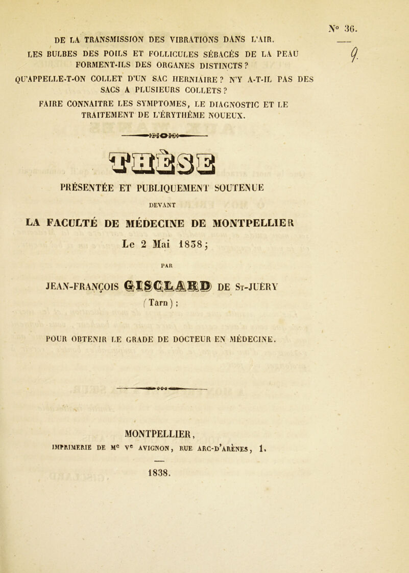 N .‘5G. DE \A TRANSMISSrON DES VIBRATtONS DANS L’AIR. LES BULBES DES POILS ET FOLLICULES SÉBACÉS DE LA PEAU FORMENT-ILS DES ORGANES DISTINCTS ? QU’APPELLE-T-ON COLLET D’UN SAC HERNIAIRE ? N’Y A-T-IL PAS DES SACS A PLUSIEURS COLLETS? FAIRE CONNAITRE LES SYMPTOMES, LE DIAGNOSTIC ET LE TRAITEMENT DE L’ÉRYTIIÉME NOUEUX. PKÉSENTÉE ET PUBLIQUEMENT SOUTENUE DEVANT LA FACULTÉ DE MÉDECINE DE MONTPELLIER Le 2 Mai 1838; • ^ PAR JEAN-FRANÇOIS DE St-JUËRY » {Tarn ) ; POUR OBTENIR LE GRADE DE DOCTEUR EN MÉDECINE. I MONTPELLIER, mmiMEME DE M® V' AVIGNON, RUE ARC-d’aRÈNES , 1. 1838.