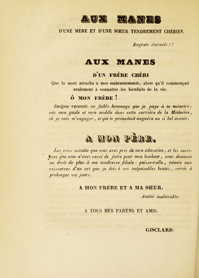 D UNE MÈRE ET D’UNE SŒUR TENDREMENT CHÉRIES. Begrets éternels ! ! AUX MANES d’un frère chéri Que la mort arracha à mes embrassements, alors qu’il commençait seulèment à connaître les bienfaits de la vie. Ô MON FRÈRE ! Daigne recevoir ce faible hommage que je paye à ta mémoire; sois mo7i guide et mon modèle dans cette carrière de la Médecine j ou je vais méengager ^ et qui te promettait naguère un si bel avenir. Les soins assidus que vous avez pris de mon éducation j et les sacri- fices que vous nf avez cessé de faire pour mon bonheur y vous donnent im droit de plus à ma tendresse filiale : puisse-t-elle y réunie aux ressources d*u?i art que je dois à vos inépuisables bontés y servir à prolonger vos jours. A MON FMÈME ET A MA S®ÜR. » Amitié inaltérable. A TOUS MES PARENS ET AMIS. GïSCLARD.