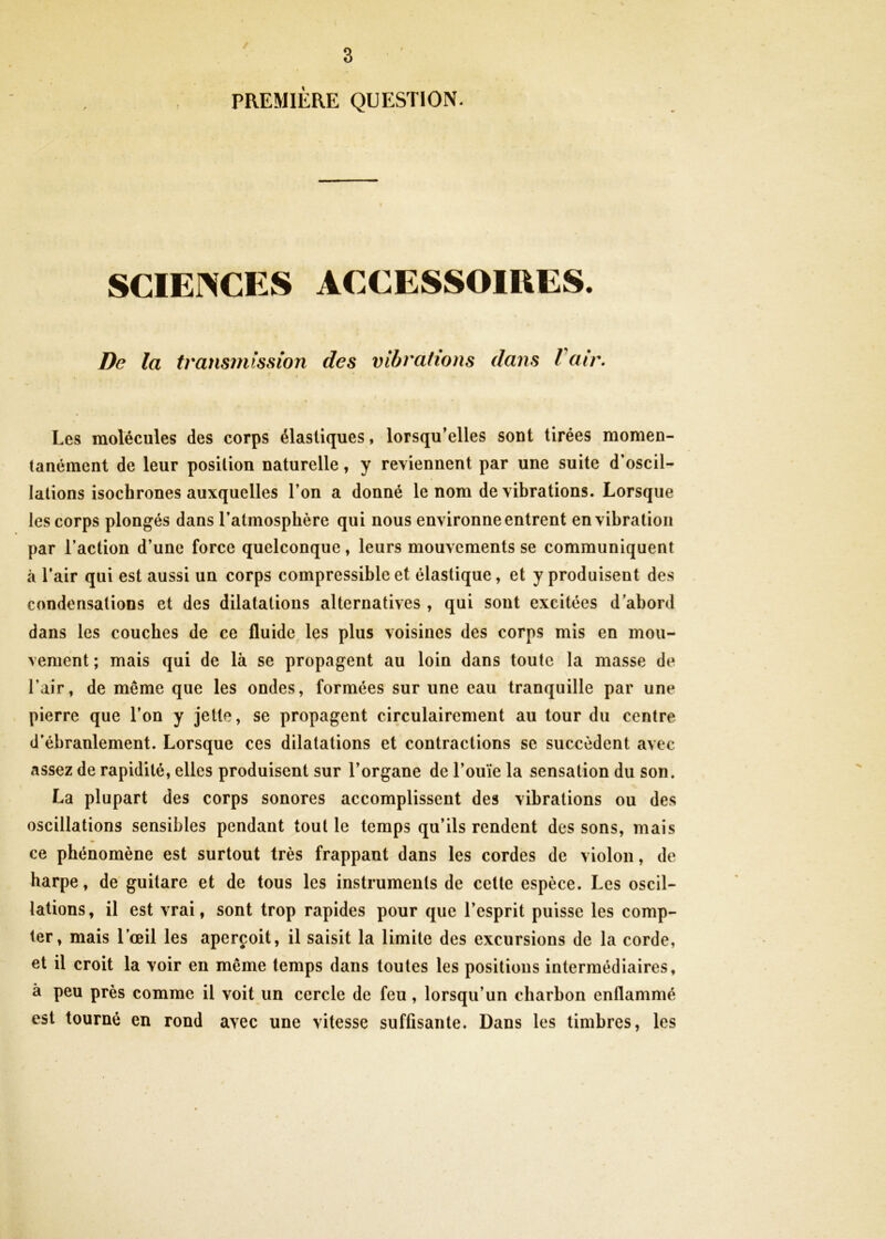 / 3 PREMIÈRE QUESTION. SCIENCES ACCESSOIRES. De la transmission des vibrations dans Iciir. Les molécules des corps élastiques, lorsqu’elles sont tirées momen- tanément de leur position naturelle, y reviennent par une suite d’oscil- lations isochrones auxquelles l’on a donné le nom de vibrations. Lorsque les corps plongés dans l’atmosphère qui nous environne entrent en vibration par l’action d’une force quelconque, leurs mouvements se communiquent à l’air qui est aussi un corps compressible et élastique, et y produisent des condensations et des dilatations alternatives , qui sont excitées d’abord dans les couches de ce fluide les plus voisines des corps mis en mou- vement ; mais qui de là se propagent au loin dans toute la masse de l’air, de même que les ondes, formées sur une eau tranquille par une pierre que l’on y jette, se propagent circulairement au tour du centre d’ébranlement. Lorsque ces dilatations et contractions se succèdent avec assez de rapidité, elles produisent sur l’organe de l’ouïe la sensation du son. La plupart des corps sonores accomplissent des vibrations ou des oscillations sensibles pendant tout le temps qu’ils rendent des sons, mais ce phénomène est surtout très frappant dans les cordes de violon, de harpe, de guitare et de tous les instruments de celte espèce. Les oscil- lations, il est vrai, sont trop rapides pour que l’esprit puisse les comp- ter, mais l’œil les aperçoit, il saisit la limite des excursions de la corde, et il croit la voir en même temps dans toutes les positions intermédiaires, à peu près comme il voit un cercle de feu, lorsqu’un charbon enflammé est tourné en rond avec une vitesse suffisante. Dans les timbres, les