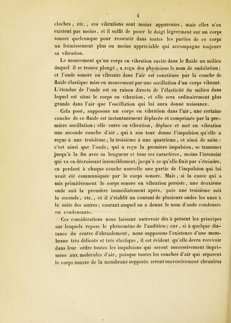 \ dociles, etc. , ces vibrations sont moins apparentes, mais elles n’en existent pas moins, et il suffit de poser le doigt légèrement sur un corps sonore quelconque pour ressentir dans toutes les parties de ce corps un frémissement plus ou moins appréciable qui accompagne toujours sa vibration. Le mouvement qu’un corps en vibration excite dans le fluide au milieu duquel il se trouve plongé , a reçu des physiciens le nom dé ondulation; et l’onde sonore ou vibrante dans l’air est constituée par la couche de fluide élastique mise en mouvement par une oscillation d’un corps vibrant. L’étendue de l’onde est en raison directe de l’élasticité du milieu dans lequel est situé le corps en vibration, et elle sera ordinairement plus grande dans l’air que l’oscillation qui lui aura donné naissance. Cela posé, supposons un corps en vibration dans l’air, une certaine couche de ce fluide est instantanément déplacée et comprimée par la pre- mière oscillation ; elle entre en vibration, déplace et met en vibration une seconde couche d’air , qui à son tour donne l’impulsion qu’elle a reçue à une troisième, la troisième à une quatrième, et ainsi de suite : c’est ainsi que l’onde, qui a reçu la première impulsion, se transmet jusqu’à la fin avec sa longueur et tous ses caractères, moins l’intensité qui va en décroissant insensiblement, jusqu’à ce qu’elle finit par s'éteindre, en perdant à chaque couche nouvelle une partie de l’impulsion qui lui avait été communiquée par le corps sonore. Mais , si la cause qui a mis primitivement le corps sonore en vibration persiste, une deuxième onde suit la première immédiatement après, puis une troisième suit la seconde, etc., et il s’établit un courant de plusieurs ondes les unes à la suite des autres ; courant auquel on a donné le nom d’onde condensée ou condensante. Ces considérations nous laissent entrevoir dès à présent les principes sur lesquels repose le phénomène de l’audition ; car, si à quelque dis- tance du centre d’ébranlement, nous supposons l’existence d’une mem- brane très délicate et très élastique, il est évident qu’elle devra recevoir dans leur ordre toutes les impulsions qui seront successivement impri- mées aux molécules d’air, puisque toutes les couches d’air qui séparent le corps sonore de la membrane supposée seront successivement ébranlées