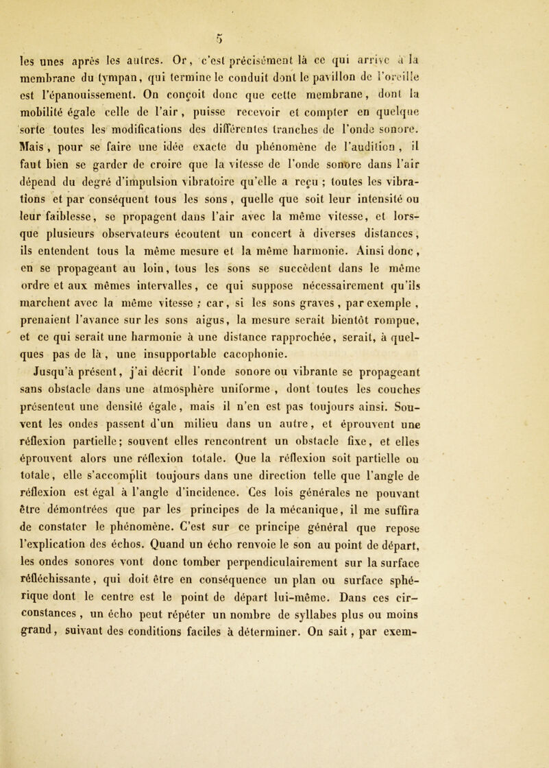 les unes après les autres. Or, c’est précisément là ce qui arrive à la membrane du tympan, qui termine le conduit dont le pavillon de i’oreille est Tépanouissement. On conçoit donc que celte membrane, dont la mobilité égale celle de l’air, puisse recevoir et compter en quelque sorte toutes les modifications des difierenles tranches de l’onde sonore. Mais , pour se faire une idée exacte du phénomène de l’audition , il faut bien se garder de croire que la vitesse de l’onde sonore dans l’air dépend du degré d’impulsion vibratoire qu’elle a reçu ; toutes les vibra- lions et par conséquent tous les sons , quelle que soit leur intensité ou leur faiblesse, se propagent dans l’air avec la même vitesse, et lors- que plusieurs observateurs écoutent un concert à diverses distances, ils entendent tous la même mesure et la même harmonie. Ainsi donc , en se propageant au loin, tous les sons se succèdent dans le même ordre et aux mêmes intervalles, ce qui suppose nécessairement qu’ils marchent avec la même vitesse ; car, si les sons graves, par exemple , prenaient l’avance sur les sons aigus, la mesure serait bientôt rompue, et ce qui serait une harmonie à une distance rapprochée, serait, à quel- ques pas de là , une insupportable cacophonie. Jusqu’à présent, j’ai décrit l’onde sonore ou vibrante se propageant sans obstacle dans une atmosphère uniforme , dont toutes les couches présentent une densité égale, mais il n’en est pas toujours ainsi. Sou- vent les ondes passent d’un milieu dans un autre, et éprouvent une réflexion partielle ; souvent elles rencontrent un obstacle fixe, et elles éprouvent alors une réflexion totale. Que la réflexion soit partielle ou totale, elle s’accomplit toujours dans une direction telle que l’angle de réflexion est égal à l’angle d’incidence. Ces lois générales ne pouvant être démontrées que par les principes de la mécanique, il me suffira de constater le phénomène. C’est sur ce principe général que repose l’explication des échos. Quand un écho renvoie le son au point de départ, les ondes sonores vont donc tomber perpendiculairement sur la surface réfléchissante, qui doit être en conséquence un plan ou surface sphé- rique dont le centre est le point de départ lui-même. Dans ces cir- constances , un écho peut répéter un nombre de syllabes plus ou moins grand, suivant des conditions faciles à déterminer. On sait, par exem-