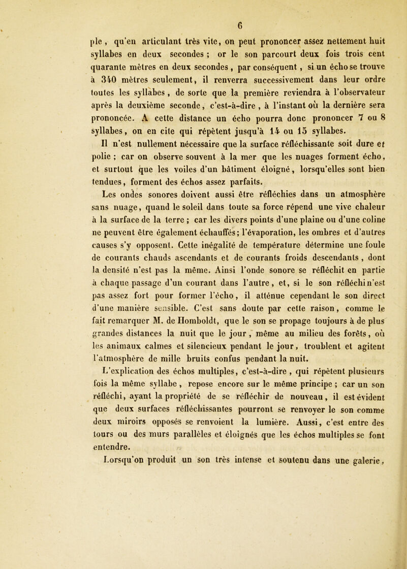 pie , qu’en articulant très vite, on peut prononcer assez nettement huit syllabes en deux secondes ; or le son parcourt deux fois trois cent quarante mètres en deux secondes , par conséquent, si un écho se trouve à 340 mètres seulement, il renverra successivement dans leur ordre toutes les syllabes , de sorte que la première reviendra à l’observateur après la deuxième seconde, c’est-à-dire , à l’instant où la dernière sera prononcée. A cette distance un écho pourra donc prononcer 7 ou 8 syllabes, on en cite qui répètent jusqu’à 14 ou 15 syllabes. Il n’est nullement nécessaire que la surface réfléchissante soit dure et polie ; car on observe souvent à la mer que les nuages forment écho, et surtout que les voiles d’un bâtiment éloigné, lorsqu’elles sont bien tendues, forment des échos assez parfaits. Les ondes sonores doivent aussi être réfléchies dans un atmosphère sans nuage, quand le soleil dans toute sa force répend une vive chaleur à la surface de la terre ; car les divers points d’une plaine ou d’une coline ne peuvent être également échauffés; l’évaporation, les ombres et d’autres causes s’y opposent. Cette inégalité de température détermine une foule de courants chauds ascendants et de courants froids descendants , dont la densité n’est pas la même. Ainsi l’onde sonore se réfléchit en partie à chaque passage d’un courant dans l’autre, et, si le son réfléchi n’est pas assez fort pour former l’écho, il atténue cependant le son direct d’une manière sensible. C’est sans doute par cette raison, comme le fait remarquer M. de Homboldt, que le son se propage toujours à de plus grandes distances la nuit que le jour , même au milieu des forêts, où les animaux calmes et silencieux pendant le jour, troublent et agitent l’atmosphère de mille bruits confus pendant la nuit. L’explication des échos multiples, c’est-à-dire , qui répètent plusieurs fois la même syllabe , repose encore sur le même principe ; car un son réfléchi, ayant la propriété de se réfléchir de nouveau, il est évident que deux surfaces réfléchissantes pourront se renvoyer le son comme deux miroirs opposés se renvoient la lumière. Aussi, c’est entre des tours ou des murs parallèles et éloignés que les échos multiples se font entendre. Lorsqu’on produit un son très intense et soutenu dans une galerie,