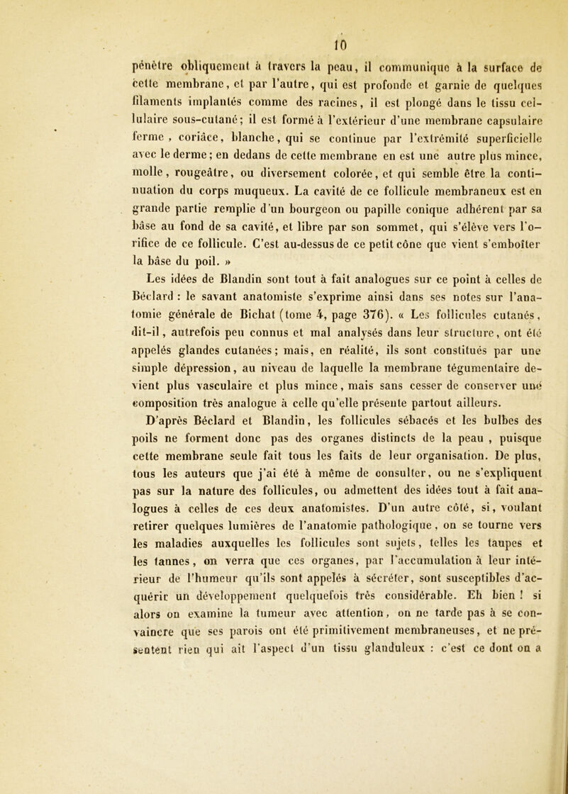 pénètre obliqueraeat k travers la peau, il conimunique à la surface de cette membrane, et par l’autre, qui est profonde et garnie de quelques filaments implantés comme des racines, il est plongé dans le tissu cel- lulaire sous-cutané; il est formé à l’extérieur d’une membrane capsulaire terme, coriace, blanche, qui se continue par l’extrémité superficielle avec le derme ; en dedans de cette membrane en est une autre plus mince, molle, rougeâtre, ou diversement colorée, et qui semble être la conti- nuation du corps muqueux. La cavité de ce follicule membraneux est en grande partie remplie d’un bourgeon ou papille conique adhérent par sa hase au fond de sa cavité, et libre par son sommet, qui s’élève vers l’o- rifice de ce follicule. C’est au-dessus de ce petit cône que vient s’emboîter la bâse du poil. » Les idées de Blandin sont tout à fait analogues sur ce point k celles de Béclard : le savant anatomiste s’exprime ainsi dans ses notes sur l’ana- tomie générale de Bichat (tome 4, page 376). « Les follicules cutanés, dit-il, autrefois peu connus et mal analysés dans leur structure, ont été appelés glandes cutanées; mais, en réalité, ils sont constitués par une simple dépression, au niveau de laquelle la membrane tégumentaire de- vient plus vasculaire et plus mince, mais sans cesser de conserver une composition très analogue à celle qu’elle présente partout ailleurs. D’après Béclard et Blandin, les follicules sébacés et les bulbes des poils ne forment donc pas des organes distincts de la peau , puisque cette membrane seule fait tous les faits de leur organisation. De plus, tous les auteurs que j’ai été à même de consulter, ou ne s’expliquent pas sur la nature des follicules, ou admettent des idées tout à fait ana- logues à celles de ces deux anatomistes. D’un autre côté, si, voulant retirer quelques lumières de l’anatomie pathologique, on se tourne vers les maladies auxquelles les follicules sont sujets, telles les taupes et les tannes, on verra que ces organes, par raccumulation à leur inté- rieur de l’humeur qu’ils sont appelés à sécréter, sont susceptibles d’ac- quérir un développement quelquefois très considérable. Eh bien î si alors on examine la tumeur avec attention, on ne tarde pas à se con- vaincre que ses parois ont été primitivement membraneuses, et ne pré- sentent rien qui ait l’aspect d’un tissu glanduleux : c’est ce dont on a