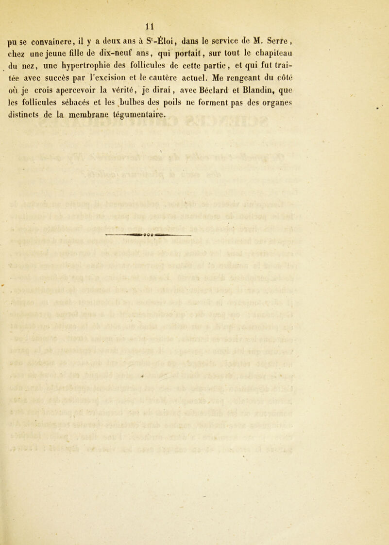 pu se convaincre, il y a deux ans à S‘-Éloi, dans le service de M. Serre, chez une jeune fille de dix-neuf ans, qui portait, surtout le chapiteau du nez, une hypertrophie des follicules de cette partie, et qui fut trai- tée avec succès par l’excision et le cautère actuel. Me rengeant du côté où je crois apercevoir la vérité, je dirai, avec Béclard et Blandin, que les follicules sébacés et les ^bulbes des poils ne forment pas des organes distincts de la membrane tégumentaire.