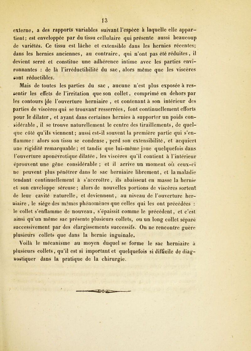 externe, a des rapports variables suivant l’espèce à laquelle elle appar- tient; est enveloppée par du tissu cellulaire qui présente aussi beaucoup de variétés. Ce tissu est lâche et extensible dans les hernies récentes; dans les hernies anciennes, au contraire, qui n’ont pas été réduites, il devient serré et constitue une adhérence intime avec les parties envi- ronnantes : de là l’irréductibilité du sac, alors même que les viscères «ont réductibles. Mais de toutes les parties du sac , aucune n’est plus exposée à res- sentir les effets de l’irritation que son collet, comprimé en dehors par les contours [de l’ouverture herniaire , et contenant à son intérieur des parties de viscères qui se trouvant' resserrées, font continuellement efforts pour le dilater, et ayant dans cerlaines hernies à supporter un poids con- sidérable , il se trouve naturellement le centre des tiraillements, de quel- que côté qu’ils viennent ; aussi est-il souvent la première partie qui s’en- flamme: alors son tissu se condense, perd son extensibilité, et acquiert une rigidité remarquable; et tandis que lui-même joue quelquefois dans l’ouverture aponévrolique dilatée, les viscères qu’il contient à l’intérieur éprouvent une gêne considérable ; et il arrive un moment où ceux-ci ne peuvent plus pénétrer dans le sac herniaire librement, et la maladie tendant continuellement à s’accroître , ils abaissent en masse la hernie et son enveloppe séreuse ; alors de nouvelles portions de viscères sortent de leur cavité naturelle, et deviennent, au niveau de l’ouverture her- niaire , le siège des memes phénomènes que celles qui les ont précédées : le collet s’enflamme de nouveau, s’épaissit comme le précédent, et c’est ainsi qu’un même sac présente plusieurs collets, ou un long collet séparé successivement par des élargissements successifs. On ne rencontre guère plusieurs collets que dans la hernie inguinale. Voilà le mécanisme au moyen duquel se forme le sac herniaire à plusieurs collets, qu’il est si important et quelquefois si difficile de diag- nostiquer dans la pratique de la chirurgie.