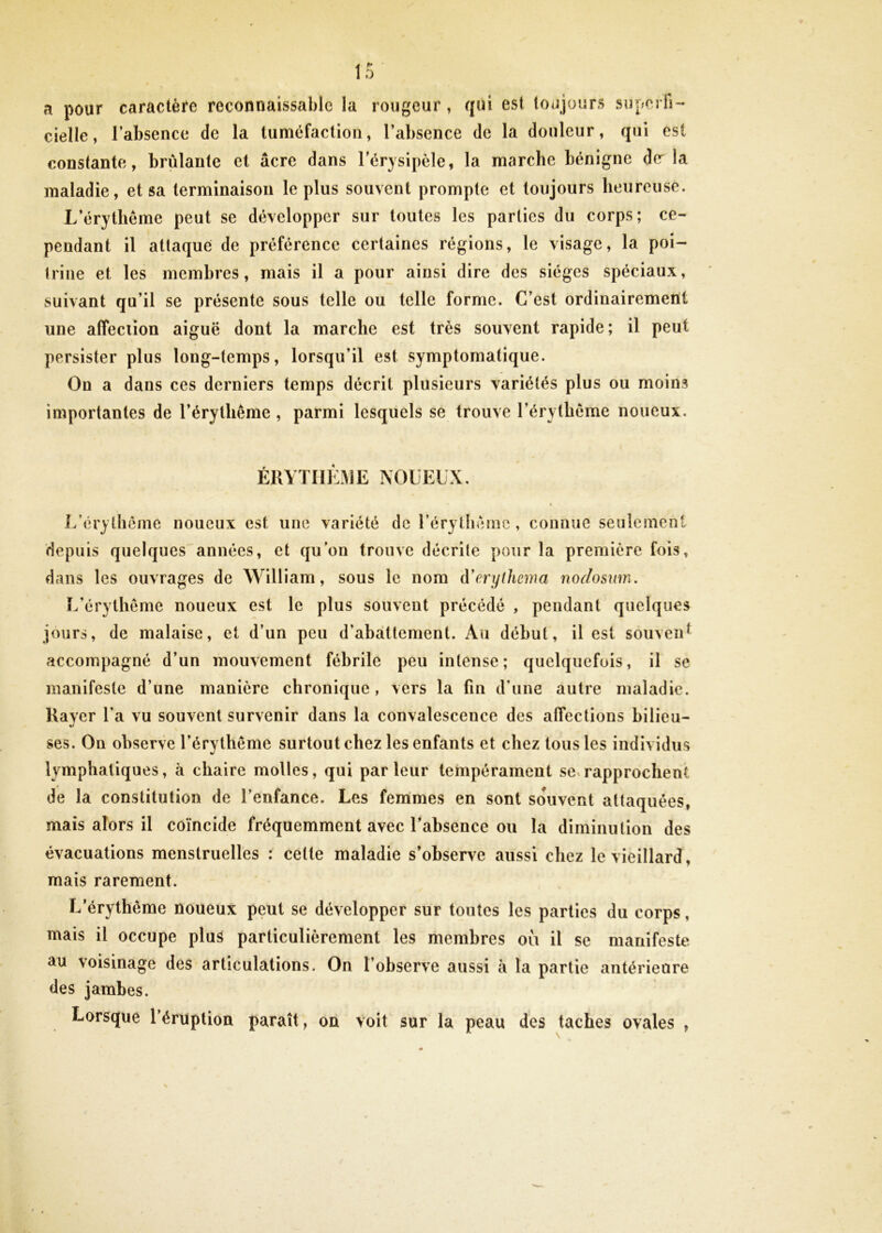 a pour caractère reconnaissable la rougeur, qui est toujours superfi- cielle, l’absence de la tuméfaction, l’absence de la douleur, qui est constante, brûlante et âcre dans l’érysipèle, la marche bénigne d(r la maladie, et sa terminaison le plus souvent prompte et toujours heureuse. L’érythême peut se développer sur toutes les parties du corps; ce- pendant il attaque de préférence certaines régions, le visage, la poi- trine et les membres, mais il a pour ainsi dire des sièges spéciaux, suivant qu’il se présente sous telle ou telle forme. C’est ordinairement une affeciion aiguë dont la marche est très souvent rapide; il peut persister plus long-temps, lorsqu’il est symptomatique. On a dans ces derniers temps décrit plusieurs variétés plus ou moins importantes de l’érylliême , parmi lesquels se trouve l’érythème noueux. ERYTHEME NOUEUX. L’érythème noueux est une variété de rérythème , connue seulement depuis quelques années, et qu’on trouve décrite pour la première fois, dans les ouvrages de William, sous le nom d'erythema noclosxm. L’érythème noueux est le plus souvent précédé , pendant quelques jours, de malaise, et d’un peu d’abattement. Au début, il est souvent accompagné d’un mouvement fébrile peu intense; quelquefois, il se manifeste d’une manière chronique, vers la fin d’une autre maladie. Rayer l’a vu souvent survenir dans la convalescence des affections bilieu- ses. On observe l’érythème surtout chez les enfants et chez tous les individus lymphatiques, à chaire molles, qui parleur tempérament se.rapprochent de la constitution de l’enfance. Les fenimes en sont souvent attaquées, mais alors il coïncide fréquemment avec l’absence ou la diminution des évacuations menstruelles : celle maladie s’observe aussi chez le vieillard, mais rarement. L’érythème noueux peut se développer sur toutes les parties du corps, mais il occupe plus particulièrement les membres où il se manifeste au voisinage des articulations. On l’observe aussi à la partie antérieure des jambes. Lorsque l’éruption paraît, on voit sur la peau des taches ovales ,