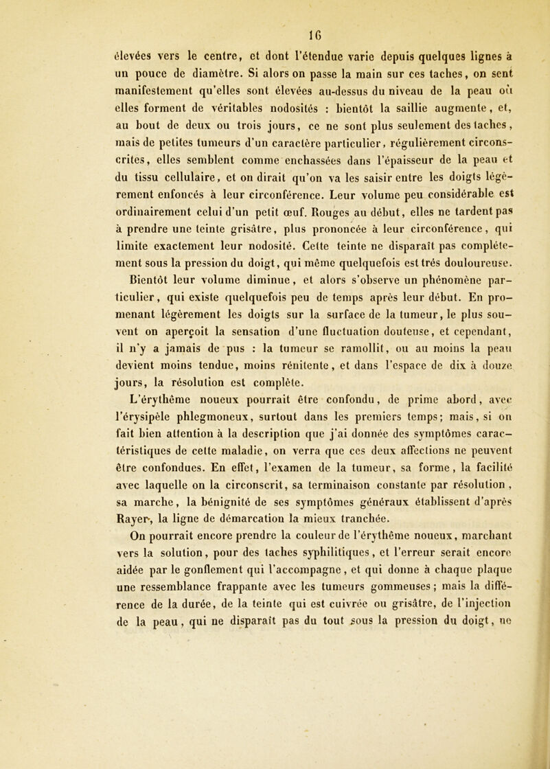 IG élevées vers le centre, et dont l’étendue varie depuis quelques lignes à un pouce de diamètre. Si alors on passe la main sur ces taches, on sent manifestement qu’elles sont élevées au-dessus du niveau de la peau ou elles forment de véritables nodosités : bientôt la saillie augmente, et, au bout de deux ou trois jours, ce ne sont plus seulement des taches, mais de petites tumeurs d’un caractère particulier, régulièrement circons- crites, elles semblent comme enchâssées dans l’épaisseur de la peau et du tissu cellulaire, et on dirait qu’on va les saisir entre les doigts légè- rement enfoncés à leur circonférence. Leur volume peu considérable est ordinairement celui d’un petit œuf. Rouges au début, elles ne tardent pas à prendre une teinte grisâtre, plus prononcée à leur circonférence, qui limite exactement leur nodosité. Cette teinte ne disparaît pas complète- ment sous la pression du doigt, qui même quelquefois est très douloureuse. Bientôt leur volume diminue, et alors s’observe un phénomène par- ticulier, qui existe quelquefois peu de temps après leur début. En pro- menant légèrement les doigts sur la surface de la tumeur, le plus sou- vent on aperçoit la sensation d’une fluctuation douteuse, et cependant, il n’y a jamais de pus : la tumeur se ramollit, ou au moins la peau devient moins tendue, moins rénitente, et dans l’espace de dix à douze jours, la résolution est complète. L’érythême noueux pourrait être confondu, de prime abord, avec l’érysipèle pblegmoneux, surtout dans les premiers temps; mais, si on fait bien attention à la description que j’ai donnée des symptômes carac- téristiques de celte maladie, on verra que ces deux affections ne peuvent être confondues. En effet, l’examen de la tumeur, sa forme, la facilité avec laquelle on la circonscrit, sa terminaison constante par résolution, sa marche, la bénignité de ses symptômes généraux établissent d’après Rayer*, la ligne de démarcation la mieux tranchée. On pourrait encore prendre la couleur de l’érythême noueux, marchant vers la solution, pour des taches syphilitiques, et l’erreur serait encore aidée par le gonflement qui l’accompagne, et qui donne à chaque plaque une ressemblance frappante avec les tumeurs gommeuses ; mais la diffé- rence de la durée, de la teinte qui est cuivrée ou grisâtre, de l’injection de la peau, qui ne disparaît pas du tout 30m la pression du doigt, ne è