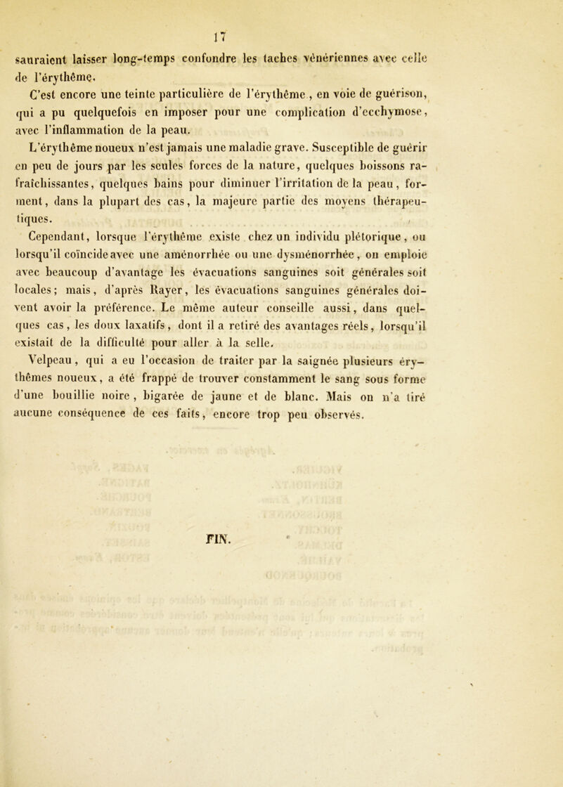 sauraient laisser long-temps confondre les taches vénériennes avec celle de l’érythêmç. C’est encore une teinte particulière de l’érythême., en voie de guérison, qui a pu quelquefois en imposer pour une complication d’ecchymose, avec l’inflammation de la peau. L’érythême noueux n’est jamais une maladie grave. Susceptible de guérir en peu de jours par les seules forces de la nature, quelques boissons ra- fraîchissantes, quelques bains pour diminuer l’irritation de la peau, for- ment, dans la plupart des cas, la majeure partie des moyens thérapeu- tiques. , Cependant, lorsque l’érythème existe chez un individu plétorique, ou lorsqu’il coïncide avec une aménorrhée ou une dysménorrhée, on emploie avec beaucoup d’avantage les évacuations sanguines soit générales soit locales; mais, d’après Rayer, les évacuations sanguines générales doi- vent avoir la préférence. Le même auteur conseille aussi, dans quel- ques cas, les doux laxatifs, dont il a retiré des avantages réels, lorsqu’il existait de la difficulté pour aller à la selle. Velpeau, qui a eu l’occasion de traiter par la saignée plusieurs éry- thèmes noueux, a été frappé de trouver constamment le sang sous forme d’une bouillie noire , bigarée de jaune et de blanc. Mais on n’a tiré aucune conséquence de ces faits, encore trop peu observés. FIN.