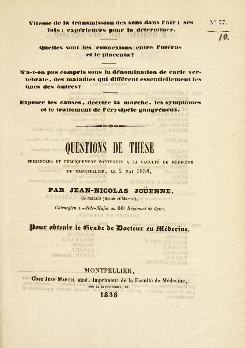 de la des sons dans Tair ; ses lois ; experienecs pour la di^lerniîner. Quelles sont les connexions entre ruteriis et le placenta ? TV*a-t-on pas compris sous la dénomination de carie ver- \ tébrale t des maladies cful durèrent essentiellemeni l4>^s luies des antres 1 JCxposer les causes ^ décrire la marclieÿ les symptômes et le traitement de Térysipéle g;ang;rénenx* DE PRÉSENTÉES ET PUBLIQUEMENT SOUTENUES A LA FACULTÉ DE MÉDECINE DE MONTPELLIER, LE 2 MAI 1838, PAR JEAN-NICOLAS JOÜENNE, de Melun (Scine-et-Marnc), Chirurgien s,~Aide-Major au 66® Régiment de ligne, Pour oiftcnir le (9vabe bc 29o«tctur «a iMcbccine. MONTPELLIER, Clie* Jgam Maktsl ainé, Imprimeur de la Faculté de Médecine, rue de la Préfecture , 10. 1«3«