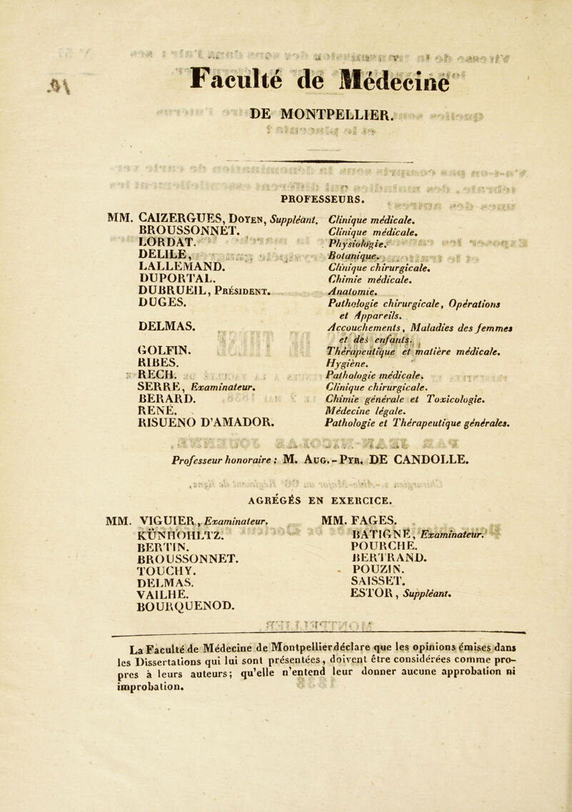 DE MONTPELLIER. PROFESSEURS. MIM. CAIZtiRGrUES, Doyen, Suppléant, Clinique médicale. - * ^ ~ i. ■ J ' k St »*-< V* BROUSSONNET. LORDAT. ’ * ^ DELIEE, LALLEMAND. DUPORFAL. DÜBRUEIL, Président. DÜGES. DELMAS. GOLFIN.  , ' RIRES. REGH. : L SERRE, Examinateur, BERARD. RENÉ. . RISÜENO D’AMADOR. Clinique médicale, Physioliif>ie,^ ' “ ‘ Botanique,!^ -.s. >? Clinique chirurgicale. Chimie médicale. Anatomie, Pathologie chirurgicale ^ Opérations et Appareils, Accouchements t Maladies des femmes et , de^ enfqntsj^ ^ Thérapeutique et matière médicale. Hygiène, Pathologie médicale, — Clinique chirurgicale. Chimie générale et Toxicologie, Médecine légale. Pathologie et Thérapeutique générâtes. ■ü-îk i t. î< V '■■V .f - Ï Professeur honoraire ; M. AuG. - Pyr. DE CANDOLLE. 'î>. V- •. i « .H t ' f ^ AGRÉGÉS EN EXERCICE. MM. VIGUIER, kUNMÏOHLTZ. BER FIN. BROUSSONNET. TOUCHY. DELMAS. VAILHE. BOURQUENOD. A • ». J ' MM. FAGES. BATIGNÉ, Examinateur,^ POURCHE. BERJRAND. . POUZIN. SAISSET. EST O R , Suppléant, La Faculté de Médecine de Montpellierdéclare que les opinions émises dans les Dissertations qui lui sont présentées, doivent être considérées comme pro- pres à leurs auteurs; qu’elle n’entend leur donner aucune approbation ni improbation.