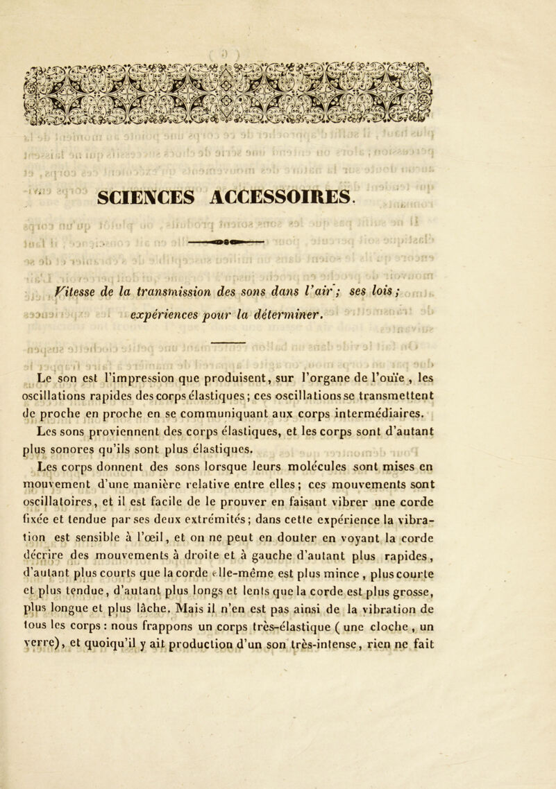 SCIENCES ACCESSOIRES. . * t . 1 ‘ » ' f^itesse de la transmission des sons dans l'air ; ses lois ; • expériences pour la déterminer. •fi . ^ > Le son est l’impression que produisent, sur l’organe de l’ouïe , les oscillations rapides des corps élastiques ; ces oscillations se transmettent de proche en proche en se communiquant aux corps intermédiaires. Les sons proviennent des corps élastiques, et les corps sont d’autant plus sonores qu’ils sont plus élastiques. Les corps donnent des sons lorsque leurs molécules sont mises en mouvement d’une manière relative entre elles; ces mouvements sont oscillatoires, et il est facile de le prouver en faisant vibrer une corde fixée et tendue par scs deux extrémités; dans cette expérience la vibra- tion est sensible à l’œil, et on ne peut en douter en voyant la corde décrire des mouvements à droite et à gauche d’autant plus rapides, d’autant plus courts que la corde e Ile-même est plus mince , plus courte et plus tendue, d’autant plus longs et lents que la corde est plus grosse, plus longue et plus lâche. Mais il n’en est pas ainsi de la vibration de tous les corps : nous frappons un corps très-élastique ( une cloche , un verre), et quoiqu’il y ait production d’un son très-intense, rien ne fait