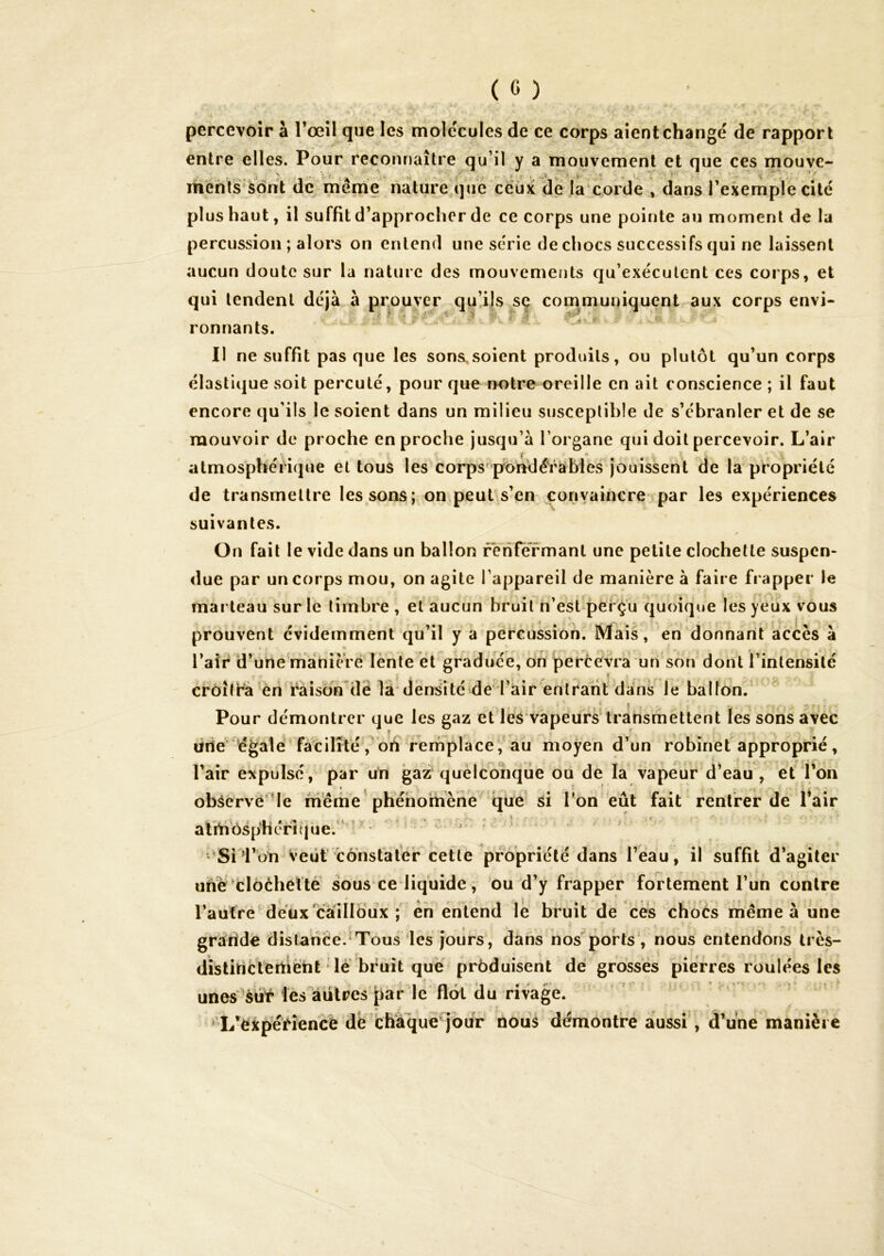 percevoir à l’œil que les molécules de ce corps aient changé de rapport entre elles. Pour reconnaître qu’il y a mouvement et que ces mouve- menls'sont de meme nature'que ceux de la cprde , dans I exemple cite plus haut, il suffit d’approcher de ce corps une pointe au moment de la percussion ; alors on entend une série de chocs successifs qui ne laissent aucun doute sur la nature des mouvements qu’exécutent ces corps, et qui tendent déjà à prouver quüls se com^muniquent aux corps envi- ronnants. Il ne suffit pas que les sons^soient produits, ou plutôt qu’un corps élastique soit percuté, pour que notre oreille en ait conscience; il faut encore qu'ils le soient dans un milieu susceptible de s’ébranler et de se mouvoir de proche en proche jusqu’à l’organe qui doit percevoir. L’air atmosphérique et tous les corps pondérables jouissent de la propriété de transmettre les sons; on.peut s’en convaincre par les expériences suivantes. On fait le vide dans un ballon renfermant une petite clochette suspen- due par un corps mou, on agite l’appareil de manière à faire fi apper le marteau sur le timbre , et aucun bruit n’est per^u quoique les yeux vous prouvent évidemment qu’il y a percussion. Mais, en donnant accès à l’air d’une'mànièré lènte et graduée, dn percevra un son dont l’intensité crôîti^à^èn ràisdn'de là*densité de l’air entrant dans Je ballon. Pour démontrer que les gaz et^les'vapeürs transmettent les sons avec drie égaie facilité ,^drt rernplaceVàu moyen d’un robinet approprié, l’air expulsé, par un gaz quelconque ou de la vapeur d’eau , et l’on obâervé'‘le même'phéhoihène qué^ si Ton eût fait rentrer de l’air alrhbsphéi^que.^^^- ‘ ‘' ;'Si1’dtî veut l'ônsfàlér cette propriété dans l’eau, il suffit d’agiter uhé'clôèbettè sous ce liquide, ou d’y frapper fortement rüh contre l’aufre'déüx'càilldux ; en entend le bruit de ces choés m^ême à une graiide distance.'Tous les jours, dans nos ports , nous entendons très- distitiétertièht lé bruit que prbduisent dé grosses pierres roulées les unes^èüf les autres iiaFlé flot du rivag^^ ■ ' , *T/èi^ériehcé dè chaque^jour nous démontre aussi, d’une manière