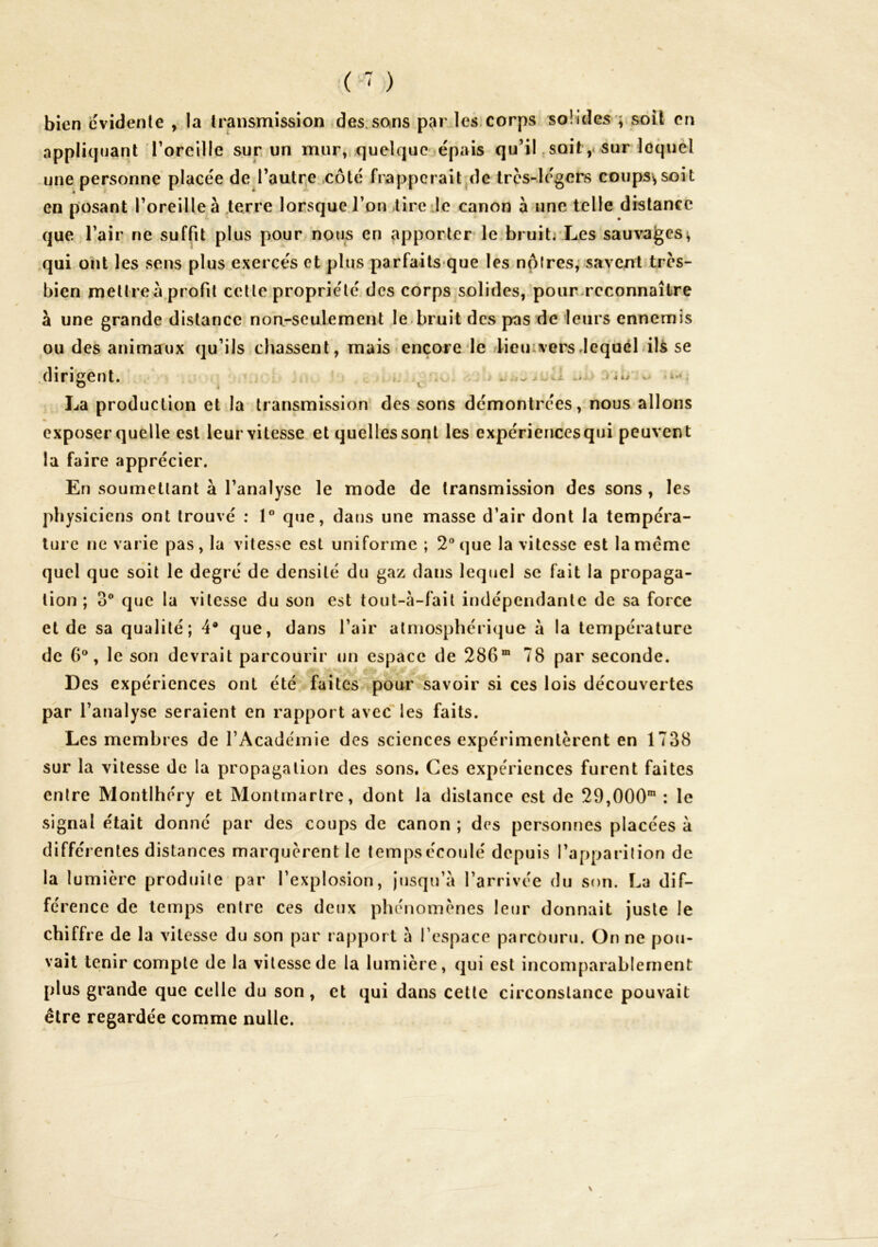 bien cvidenle , la transmission ,des.sans par les.corps solides*; soit en appliquant Toreille sur un mur, quelque épais qu’il, soit,« sur loque! une personne placée de rautqe.côté frapperait'de Ircs-le'gers coups; soit en posant roreilleà .terre lorsque Ton lire Je canon à une telle distance que Tair ne suffit plus pour nous en apporter le,bruitivLes sauvages; qui ont les sens plus exercés et plus parfails que les nplres,* savent tres- bien mettre à,profil celle proprie'lé des corps solides/pourwrcconnaître à une grande distance noa-seulement le.bruit des pas de leurs ennemis ou des animaux qu’ils chassent, maistencore le dieiuversJequél.ilS se dirigent. i A» * ^ *- 4 La production et la transmission des sons démontrées, nous allons exposer quelle est leur vitesse et quelles sont les expériencesqui peuvent la faire apprécier. En soumctlant à l’analyse le mode de transmission des sons , les physiciens ont trouvé : 1° que, dans une masse d’air dont la tempéra- ture ne varie pas, la vitesse est uniforme ; 2“ que la vitesse est la meme quel que soit le degré de densité du gaz dans lequel se fait la propaga- tion ; O® que la vitesse du son est tout-à-fait indépendante de sa force et de sa qualité; 4* que, dans l’air atmosphérique à la température de 6®, le son devrait parcourir un espace de 286” 78 par seconde. Des expériences ont été faites pour savoir si ces lois découvertes par l’analyse seraient en rapport avec'les faits. Les membres de l’Académie des sciences expérimentèrent en 1738 sur la vitesse de la propagation des sons. Ces expériences furent faites entre Montihéry et Montmartre, dont la distance est de 29,000” : le signal était donne par des coups de canon ; drs personnes placées à différentes distances marquèrent le temps écoulé depuis l’apparition de la lumière produite par l’explosion, jusqu’à l’arrivée du son. La dif- férence de temps entre ces deux phénomènes leur donnait juste le chiffre de la vitesse du son par rapport à l’espace parcouru. On ne pou- vait tenir compte de la vitesse de la lumière, qui est incomparablement plus grande que celle du son, et qui dans cette circonstance pouvait être regardée comme nulle.