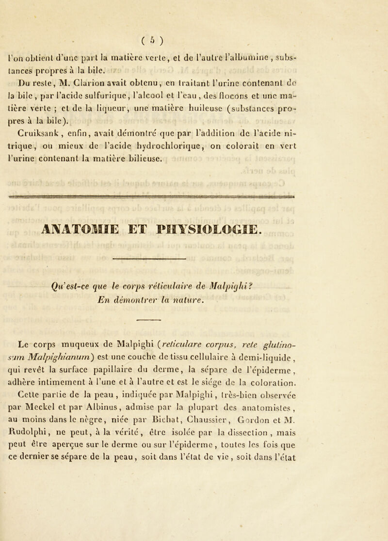 l’on obtient d’une part la matière verte, et de l’autre l’albumine , subs- tances propres à la bile. . Du reste, M. Clarion avait obtenu, en traitant TurinG contenant do la bile , par l’acide sulfurique, l’alcool et l’eau , des flocons et une ma- tière verte ; et de la li(]ucur, une matière huileuse (substances pro- pres à la bile). Cruiksank , enfin, avait démontré que par l’addition de l’acide ni- trique, ou mieux de l’acide hydrochlorique, on colorait en vert l’urine contenant la matière bilieuse. ANATOMIE ET PHYSIOLOGIE. Qu est-ce que le corps réticulaire de Malphjhi? En démontrer la nature. Le corps muqueux de Malpigbi {^reliculare corpus, rete ghifino- s'irn Malpighianurri) est une couche de tissu cellulaire à demi-liquide , qui revêt la surface papillaire du derme, la sépare de l’épiderme, adhère intimement à l’une et à l’autre et est le siège de la coloration. Celte partie de la peau, indi(]uce par Malpighi, très-bien observée par Mcckel et par Albinus, admise par la plupart des anatomistes, au moins dans le nègre, niée par Bichat, Chaussicr, Gordon et M. Iludolphi, ne peut, à la vérité, être isolée par la dissection , mais peut être aperçue sur le derme ou sur l’épiderme, toutes les fois que ce dernier se sépare de la peau, soit dans l’état de vie, soit dans l’état