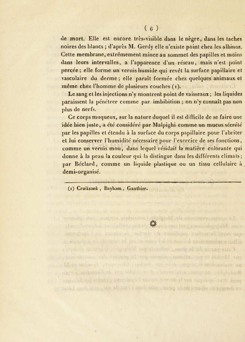 (le mort. Elle est encore Ircs-visible dans le nègre, dans les taches noires des blancs ; d’après M. Gerdy elle n’existe point chez les albinos. Cette membrane, extrêmement mince au sommet des papilles et moins dans leurs intervalles, a l’apparence d’un réseau, mais n’est point percée ; elle forme un vernis humide qui revêt la surface papillaire et vasculaire du derme ; elle paraît formée chez quelques animaux et même chez l’homme de plusieurs couches (f). Le sang et les injections n’y montrent point de vaisseaux ; les liquides paraissent la pénétrer comme par imbibition ; on n'y connaît pas non plus de nerfs. Ce corps muqueux, sur la nature duquel il est difficile de se faire une idée bien juste, a été considéré par Malpighi comme un mucus sécrété par les papilles et étendu à la surface du corps papillaire pour l’abriter et lui conserver l’humidité nécessaire pour l’exercice de ses fonctions, comme un vernis mou, dans lequel résidait la matière colorante qui donne à la peau la couleur qui la distingue dans les différents climats ; par Béclard, comme un liquide plastique ou un tissu cellulaire à . demi-organisé. (i) Cruiksank , Bayham , Gauthier. ' I