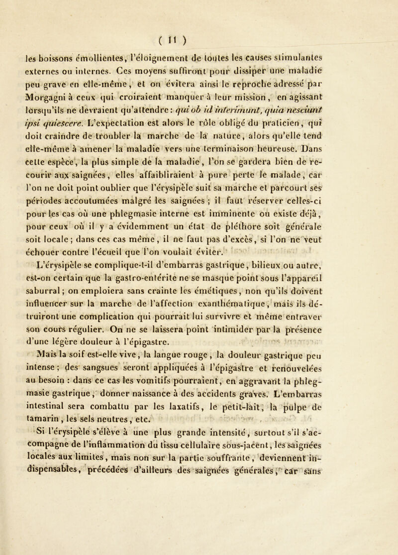 les boissons e'mollienles, l’eloignemcnt de loutes les causes slimulantes externes ou internes. Ces moyens suffiront pour dissiper une maladie peu grave en elle-même,' et ou évitera ainsi'le reproche adressé par Morgagni à ceux qui croiraient manquer a leur mission, en agissant lorstju’ils ne devraient qu’attendre: quiob id inferirnunt, quia nesciunt ipsi quiescere. L’expectation est alors le rôle obligé du praticien, qui doit craindre de troubler la marche de la’ nature, alors qu’elle tend elle-rhême à amener la maladie vers une terminaison heureuse. Dans celte espèce*, la plus simple dé la maladie, l’on se gardera bien de re- courir aux saignées, elles affaibliraient à pure perle le malade, car l’on ne doit point oublier que l’érysipèle suit sa marche et parcourt ses périodes accoutumées malgré les saignées ; il faut réserver celles-ci pour les cas où une phlegmasie interne est imminente ou existe déjà, pour ceux où il y a évidemment un état de pléthore soit générale soit locale ; dans ces cas meme, il ne faut pas d’excès, si l’on ne\eut échouer contre l’écueil que l’on voulait éviter.' ’ L’érysipèle se complique-t-il d’embarras gasli ique, bilieux ou autre, est-on certain que la gastro-enlcritè ne se masque point sous l’appareil saburral; on emploiera sans crainte les émétiques, non qu’ils doivent influencer sur la marche de l’affection exanthématique, mais ils dé- truiront une complication quirpourrait lui survivre et meme entraver son cours régulier. On ne se laissera point intimider par la présence d’une légère douleur à l’épigastre. ’ ' Mais la soif est-elle vive, la langue rouge, la douleur gastrique peu intense ; (les sangsues seront appliquées à l’épigastre et renouvelées au besoin : dans ce cas les vomitifs pourraient, en aggravant la phleg- masie gastrique,' donner naissance à des accidents graves; L’embarras intestinal sera combattu par les laxatifs, le petit-làii; la pulpe^de tamarin , les sels neutres / etc. * , * •Si l’érysipèle s’élève à une plus grande intensité, surtout s’il s’ae- compagne de l’inflammalion du tissu cellulaire sous-jacénl, lés saignées localés aux limites, mais non sur la partie souffrante, ’deviennènt'itT- dispcnsables, précédées d’ailleurs ^des' saîgnéès générales Car s^ns