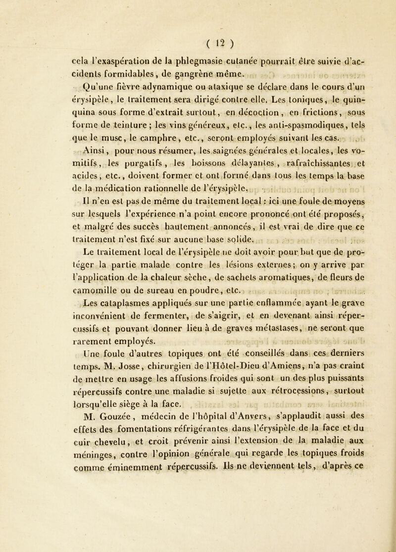 ( <2 ) cela l’exaspération de la phlegmasie cutanée pourrait être suivie d’ac- cidents formidables, de gangrène même. Qu’une fièvre adynamique ou ataxique se déclare dans le cours d’un érysipèle, le traitement sera dirigé contre elle. Les toniques, le quin- quina sous forme d’extrait surtout, en décoction, en frictions, sous forme de teinture ; les vins généreux, etc., les anti-spasmpdiques, tels que le musc, le camphre, etc., seront employés suivant les cas. Ainsi, pour nous résumer, les saignées générales et locales, les vo- mitifs , les purgatifs, les boissons délayantes, rafraîchissantes ,et acides, etc., doivent former et ont formé dans tous les temps la base de la médication rationnelle de l’érysipèle. Il n’en est pas de même du traitement local : ici une foule de moyens sur lesquels l’expérience n’a point encore prononcé ont été proposés, et malgré des succès hautement annoncés, il est vrai de dire que ce traitement n’est fixé sur aucune base solide. , • ‘ ' * Le traitement local de l’érysipèle ne doit avoir pour but que de pro- téger la partie malade contre les lésions externes; on y arrive par l’application de la chaleur sèche, de sachets aromatiques, de fleurs de camomille ou de sureau en poudre, etc. Les cataplasmes appliqués sur une partie enflammée^ayant le grave inconvénient de fermenter, de s’aigrir, et en devenant ainsi réper- cussifs et pouvant donner lieu à de graves métastases, ne seront que rarement employés. Une foule d’autres topiques ont été conseillés dans ces derniers temps. M. Josse, chirurgien de l’Hôtel-Dieu d’Amiens, n’a pas craint de mettre en usage les affusions froides qui sont un des plus puissants répercussifs contre une maladie si sujette aux rétrocessions, surtout lorsqu’elle siège à la face. M. Gouzée, médecin de l’hôpital d’Anvers, s’applaudit aussi des effets des fomentations réfrigérantes dans l^érysipèle de la face et du cuir chevelu, et croit prévenir ainsi l’extension de la maladie aux méninges, contre l’opinion générale qui regarde les topiques froids comme éminemment réperCMSsifs. Us ne deviennent tels,, d’après ce