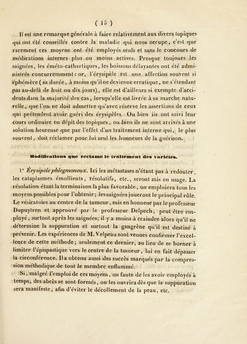 , Il est une remarque générale à faire relativement aux divers topiques qui ont été conseillés contre la maladie qui nous occupe, c’est que rarement ces moyens ont été employés seuls et sans le concours de médications internes plus ou moins actives. Presque toujours les saignées, les émélo-catharliques, les boissons délayantes ont été admi- nistrés concurremment: or, Térysipèlc est une affection souvent si éphémère ( sa durée , à moins qu’il ne devienne erratique, ne s’étendant pas au-delà de huit ou dix jours), elle est d’ailleurs si exempte d’acci- dents dans la majorité des.cas, lorsqu’elle est livrée à sa marche natu- relle, que l’on ne .doit admettre qu’avec réserve les assertions de ceux qui prétendent, avoir guéri des érysipèles. Ou bien iis ont suivi leur cours ordinaire en dépit des topiques, ou.ibien ils ne sont arrivés à une solution heureuse que par l’effet d’un traitement interne qui,, le plus souvent, doit réclamer pour lui seul les honneurs de la guérison. Modmcatlons que i*éclame le tralte'ment des variété»* * * » ■ • ■ r Èijsipèlephlegmoneux. Ici les métastases n’étant pas à redouter, les cataplasmes émollients, résolutifs, etc., seront mis en usage. La résolution étant la terminaison la plus favorable , on emploiera tous les moyens possibles pour l’obtenir; lessaignées joueront le principal rôle. Le vésicatoire au centre de la tumeur, mis en honneur par le professeur Dupuytren et approuvé par le professeur Delpech, peut être em- .ployé, surtout après les saignées; iby a moins à craindre alors qu’il ne .détermine la suppuration et surtout la gangrène qu’il est destiné à prévenir. Les expériences de M. Velpeau sont venues confirmer l’excel- lence de cette méthode; seulement ce dernier, au lieu de se borner à limiter, l’épispastique vers le centre de la tumeur, lui en fait dépasser la circonférence. lia obtenu aussi des succès marqués par la compres- sion méthodique de tout le membre enflammé. ’Si, malgré l emploi de ces moyens, ou faute de les avoir employés à temps, des abcès se sont formés, on les ouvrira dès que la suppuration sera manifeste, afin d’éviter le décollement de la peau, etc. \