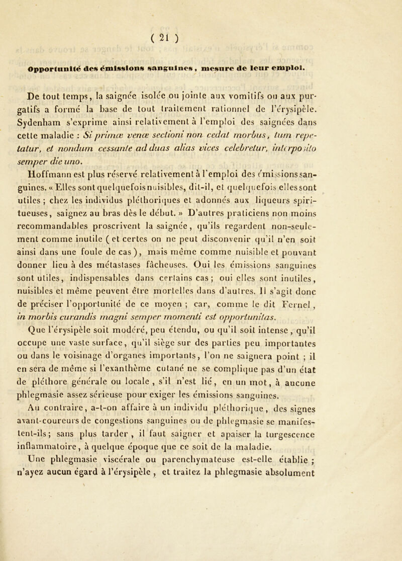 Opportimlté desi émissions sanguines, mesure de leur emploi. De tout temps, la saignce isolcc ou jointe aux vomitifs ou aux pur- gatifs a formé la base de tout traitement rationnel de l’crysipcle. Sydenham s’exprime ainsi relativement à l’emploi des saignées dans cette maladie : Siprimœ vcnce seclioni non cédât rnorbus, turn repe- tatur, et nondum cessante ad duas alias vices celebretur, inlapoiilo semper die uno, Hoffmann est plus réservé relativement à l’emploi des émissionssan- guincs. w Elles sont quelquefois nuisibles, dit-il, et quelquefois elles sont utiles ; chez les individus plélhoriijues et adonnés aux liqueurs spiri- tueuses, saignez au bras dès le début. » D’autres praticiens non moins recommandables proscrivent la saignée , qu’ils regardent non-seule- ment comme inutile ( et certes on ne peut disconvenir qu’il n’en soit ainsi dans une foule de cas), mais même comme nuisible et pouvant donner lieu h des métastases fâcheuses. Oui les émissions sanguines sont utiles, indispensables dans certains cas ; oui clics sont inutiles, nuisibles et meme peuvent être mortelles dans d’autres. II s’agit donc de préciser l’opportunité de ce moyen ; car, comme le dit Fcrnel , in morbis curandis rnagni semper rnornenti est opportunitas. Que l’érysipclc soit modéré, peu étendu, ou qu’il soit intense , qu’il occupe une vaste surface, qu’il siège sur des parties peu importantes ou dans le voisinage d’organes importants, l’on ne saignera point ; il en sera de meme si l’exanthème cutané ne se compli(jue pas d’un état de pléthore générale ou locale, s’il n’est lié, en un mot, à aucune phlegmasie assez sérieuse pour exiger les émissions sanguines. Au contraire, a-t-on affaire à un individu pléthori(|ue , des signes avant-coureurs de congestions sanguines ou de phlegmasie se manifes- tent-ils; sans plus tarder, il faut saigner et apaiser la turgescence inflammatoire, à quelque époque que ce soit de la maladie. Une phlegmasie viscérale ou parenchymateuse est-elle établie ; n’ayez aucun égard à l’érysipèle , et traitez la phlegmasie absolument