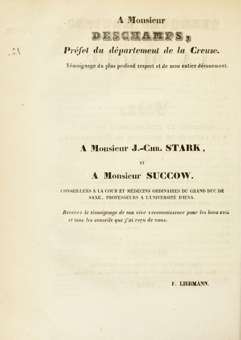 A Moiisîeïîr Préfet du département de la Creuse, 1 émoignagc du [dus profond respect et de mon entier dëTOuemenl. A Moiisieur J.-Chu. STARR, ET A Monsieur SUCCOW. <:o.\si:iuA:iis a la cour et médecins ordinaires du grand duc de SAXE , PROFESSEURS A UUNIVERSITÉ D’IENA. Recevez le témoignage de ma vive reconnaissence pour les bons avi& et tous les conseils que j*ai reçu de vous. F. LIEBMANN.