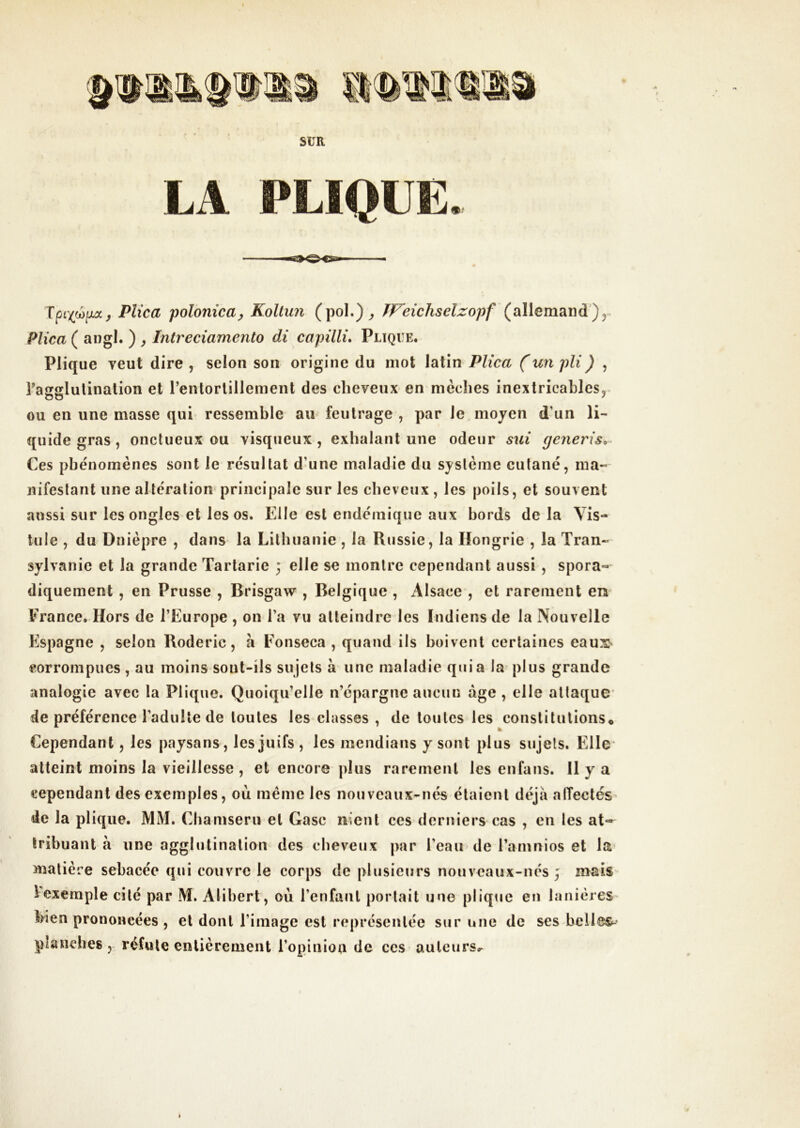 Tpù)(d^ixaj Pîîca poîonica^ Koltun (poL)^ ^P^eichseîzopf y Plica ( angl. ) , Intreciamento di capüli» Pliqve. Plique veut dire , selon son origine du mot latin Plica (un pli) , ragglulinalion et l’entortillement des cheveux en mèches inextricahles^^ ou en une masse qui ressemble au feutrage , par le moyen d’un li- quide gras, onctueux ou visqueux, exhalant une odeur sui generis^^ Ces phénomènes sont le résultat d’une maladie du système cutané, ma« nifeslant une altération principale sur les cheveux, les poils, et souvent aussi sur les ongles et les os. Elle est endémique aux bords delà Yis- liile , du Dnièpre , dans la Lithuanie , la Russie, la Hongrie , la Tran- sylvanie et la grande Tartarie ; elle se montre cependant aussi , spora- diquement , en Prusse , Brisgaw , Belgique , Alsace , et rarement en^ France. Hors de l’Europe , on l’a vu atteindre les Indiens de la Nouvelle Espagne , selon Roderic, à Eonseca , quand ils boivent certaines eaus> corrompues, au moins sont-ils sujets à une maladie quia la plus grande analogie avec la Plique. Quoiqu’elle n’épargne aucun âge , elle atlaque' de préférence l’adulte de toutes les classes , de toutes les constitutions* Cependant, les paysans, les juifs, les mendians y sont plus sujets. Elle* atteint moins la vieillesse , et encore plus rarement les enfans. Il y a cependant des exemples, où même les nouveaux-nés étaient déjà alTectés de la plique. MM. Chamseru et Gasc nient ces derniers cas , en les at- tribuant à une agglutination des cheveux |)nr l’eau de l’amnios et la matière sebacée qui couvre le corps de plusieurs nouveaux-nés; mais 1 exemple cité par M. Alibert, où l’enfant portait une plique en lanières bien prononcées , et dont l’image est représentée sur une de ses belles^- planches réfute entièrement l’opinion de ces auteurs.-