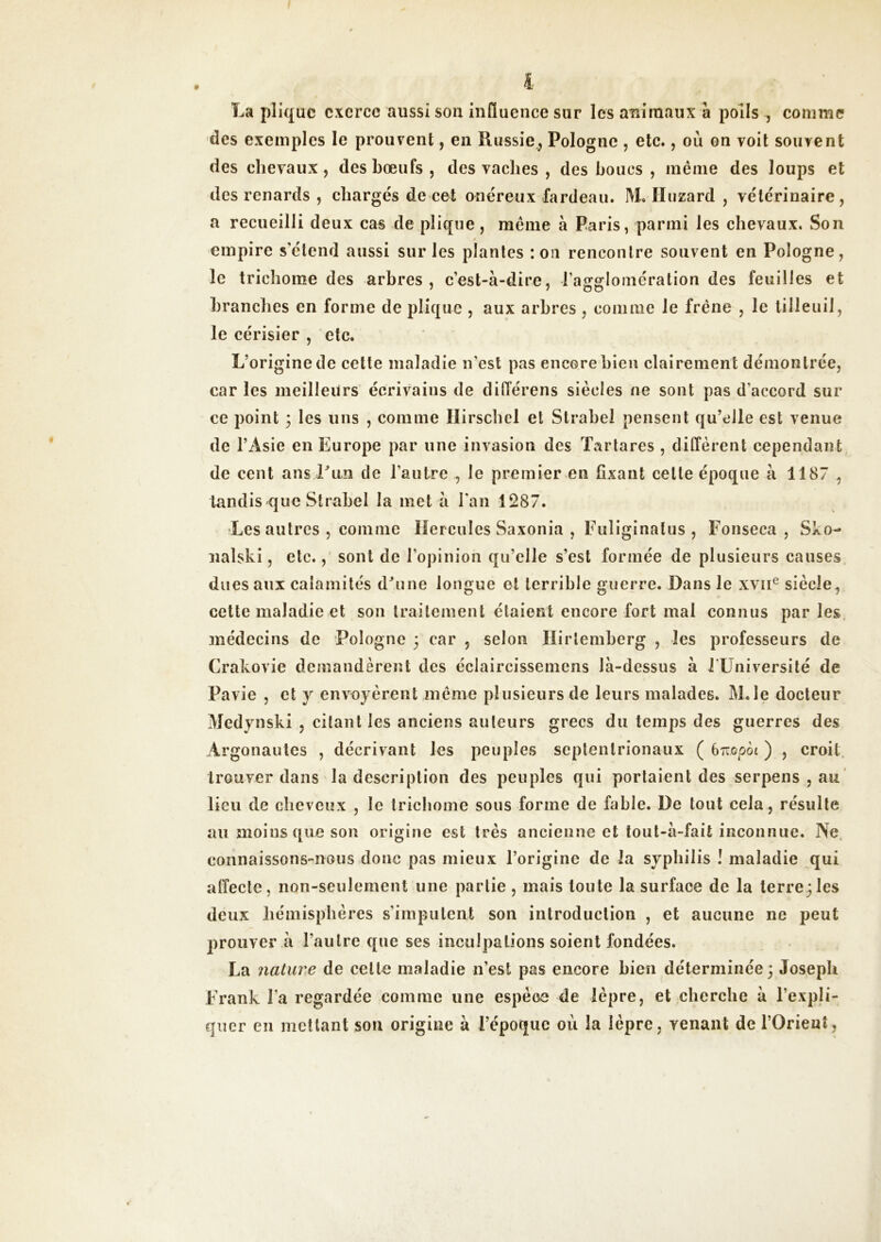 comme La pîiquc exerce aussi sou influence sur les animaux à polis , des exemples le prouvent, en Russie.j Pologne , etc., où on voit souvent des chevaux, des bœufs , des vaches , des houes , même des loups et des renards , chargés de cet onéreux fardeau. M, lïuzard , vétérinaire, a recueilli deux cas de plique, même à Paris, parmi les chevaux. Son empire s’étend aussi sur les plantes :oii rencontre souvent en Pologne, le trichome des arbres, c’est-à-dire, l’agglomération des feuilles et branches en forme de pîiquc , aux arbres , comme le frêne , le tilleuil, le cérisier , etc. L’origine de cette maladie n’est pas encore bien clairement démontrée, car les meilleurs écrivains de différens siècles ne sont pas d’accord sur ce point 3 les uns , comme Ilirschcl et Strabel pensent qu’elle est venue de l’Asie en Europe par une invasion des Tartares , différent cependant de cent ans Pun de l’autre , le premier en fixant celte époque à 1187 , tandis que Strabel la met à l’an 1287. Les autres , comme Hercules Saxonia , Fuliginalus , Fonseca , Sko- nalski, etc., sont de l’opinion qu’elle s’est formée de plusieurs causes dues aux calamités dhuie longue et terrible guerre. Dans le xviP siècle, cette maladie et son traitement étaient encore fort mal connus par les, médecins de Pologne 3 car , selon lïirlemberg , les professeurs de Crakovic demandèrent des éclaircissemens là-dessus à J üniversilé de Pavie , et y envoyèrent même plusieurs de leurs malades. iM^le docteur Medynski , citant les anciens auteurs grecs du temps des guerres des Argonautes , décrivant les peuples septentrionaux ( 67:0-204 ) , croit trouver dans la description des peuples qui portaient des serpens , au lieu de cheveux , le trichome sous forme de fable. De tout cela, résulte au moins que son origine est très ancienne et toul-à-fait inconnue. Ne, connaissons-nous donc pas mieux l’origine de la syphilis ! maladie qui affecte, non-seulement une partie , mais toute la surface de la terre;les deux hémisphères s’imputent son introduction , et aucune ne peut prouver à l’autre que ses inculpations soient fondées. La natum de celte maladie n’est pas encore bien déterminée; Joseph Frank l’a regardée comme une espèce de lèpre, et cherche à l’expli- quer en mettant son origine à l’époque où la lèpre, venant de l’Orient,