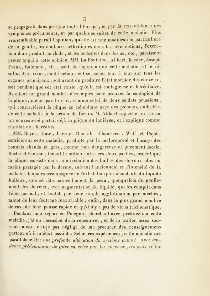 0 SC propageait dans presque toute l’Europe, et par la ressemblance des symptômes précurseurs, et par quelques suites de cette maladie. Plus Traiscmblable paraît Popinion, qu’elle est une modification particulière de la goutte, les douleurs arlbriliques dans les articulations, l’excré- tion d’un produit morbide , et les nodosités dans les os , etc., paraissent prêter appui à celte opinion. MM. La Fontaine, Alibert, Kuster, Joseph Frank, Uaimann , etc. , sont de l’opinion que cette maladie est le ré- sultat d’un virus , dont l’action peut se porter tour a tour sur tous les organes principaux , soit avant de produire l’état morbide des cbeveux, soit pendant que cet état existe, qu’elle est contagieuse et héréditaire. Ils citent un grand nombre d’exemples pour prouver la contagion de la plique , meme par le coït, comme celui de deux soldats prussiens , qui conlraclèrcnt la plique en cohabitant avec des polonaises affectées de cette maladie, à la prison de Berlin. M. Alibert rapporte un cas où un nouveau-né portait déjà la plique en lanières, et l’explique comme résultat de l’hérédité. MM. Boyer, Gasc , Larrey, Roussile - Chamseru , Wolf et Pajot , considèrent cette maladie, produite par la malpropreté et l’usage des bonnets chauds et gras, comme non dangereuse et purement locale. Roche et Samson , tenant le milieu entre ces deux parties, croient que la plique consiste dans une irritation des hulbcs des cheveux plus ou moins partagée parle derme, suivant l’ancienneté et l’intensité de la maladie, toujours accompagnée de l’exhalation plus abondante du liquide huileux , que sécrète naturellement la peau , quelquefois du gonfle- ment des cheveux , avec auginenlation du liquide, qui les remplit dans l’état normal , et tantôt par leur simple agglutination par mèches , tantôt de leur feutrage inextricable ; enfin, dans le plus grand nombre de cas , de leur pousse rapide et qu’il n’y a pas de virus trichomatique. Pendant mon séjour en Pologne , cherchant avec prédilection celte maladie, j’ai eu l’occasion de la rencontrer , et de la traiter assez sou- vent 3 aussi, n’ai-je pas négligé de me procurer des renseignemens partout où il m’était possible. Selon ces expériences , celle maladie me » paraît donc être une profonde altération du système cutané y avec ien- dence prédominante de faire sa crise par les cheveux ^ les poils et les