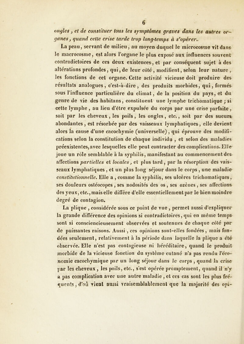 or- ongles ^ et de constituer tous les symptômes graves dans les autres ganes, quand cette crise tarde trop long-temps à s'opérer,. La peau, servant de milieu, au moyen duquel le microcosme yit dans le macrocosme, est alors l’organe le plus exposé aux influences souvent contradictoires de ces deux existences, et par conséquent sujet à des altérations profondes, qui, de leur côté , modifient, selon leur nature , les fonctions de cet organe. Celte activité vicieuse doit produire des résultats analogues, c’est-à-dire, des produits morbides, qui, formés sous l’influence particulière du climat, de la position du pays, et du genre de vie des habitons, constituent une lymphe tricliomatique ; si cette lymphe, au lieu d’être expulsée du corps par une crise parfaite, soit par les cheveux , les poils, les ongles, etc., soit par des sueurs abondantes, est résorbée par des vaisseaux lymphatiques, elle devient alors la cause d’une cacochymie (universelle), qui éprouve des modifi- cations selon la constitution de chaque individu , et selon des maladies préexislenles,avec lesquelles elle peut contracter des complications. Elle- joue un rôle semblable à la syphilis, manifestant au commencement des afleclions partielles et locales, et plus tard , par la résorption des vais- seaux lymphatiques , et un plus long séjour dans le corps , une maladie constitutionnelle. Elle a , comme la syphilis, ses ulcères trichomatiques, ses douleurs ostéocopes , ses nodosités des os , ses ozènes , ses affections des yeux, etc., mais elle diffère d’elle essentiellement par le bien moindre degré de contagion. La plique , considérée sous ce point de vue , permet aussi d’expliquer la grande différence des opinions si contradictoires, qui en même temps sont si consciencieusement observées et soutenues de chaque côté par de puissantes raisons. Aussi , ces opinions sont-elles fondées , mais fon- dées seulement, relativement à la période dans laquelle la plique a été observée. Elle n’est pas contagieuse ni héréditaire, quand le produit morbide de la vicieuse fonction du système cutané n’a pas rendu l’éco- nomie cacochymique par un long séjour dans le corps , quand la crise par les cheveux , les poils, etc., s'est opérée promptement, quand il n’y a pas complication avec une autre maladie , et ces cas sont les plus fré- quents , d’où vient aussi vraisemblablement que la majorité des opi-