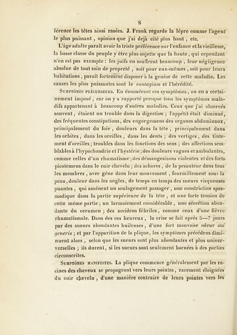 férence les têtes ainsi rasées. J. Frank regarde la lèpre eomme Pagenë le plus puissant , opinion que j’ai déjà cité plus haut , etc. L’âge adulte paraît avoir la triste préférence sur l’enfance et la vieillesse, la Lasse classe du peuple y être plus sujette que la haute , qui cependant n’en est pas exempte : les juifs en souiïrenl beaucoup , leur négligence absolue de tout soin de propreté , soit pour eux-mêmes , soit pour leurs habitations , paraît fortement disposer à la genèse de cette maladie. Les causes les plus puissantes sont le contagium et l’hérédité. Symptômes précurseurs. En énumérant ces symptômes, on en a certai- nement imposé , car on y a rapporté presque tous les symptômes mala^ difs appartenant à beaucoup d’autres maladies. Ceux que j’ai observés souvent, étaient un trouble dans la digestion 3 l’appétit était diminué, des fréquentes constipations, des engorgemens des organes abdominaux, principalement du foie , douleurs dans la tête , principalement dans les orbites , dans les oreilles , dans les dents 3 des vertiges , des tinte- ment d’oreilles3 troubles dans les fonctions des sens 3 des affections sem- blables à l’hypocbondrie et l’hystérie 3 des douleurs vagues et ambulantes, comme celles dbin rbumatisme3des démangeaisons violentes etdes forts picotemens dans le cuir chevelu 3 des aebores , de la pesanteur dans tous les membres , avec gêne dans leur mouvement , fourmillement sous la peau,douleur dans les ongles, de temps en temps des sueurs visqueuses puantes , qui amènent un soulagement passager , une constriction spas- modique dans la partie supérieure de la tête , et une forte tension de celle même partie 3 un larmoiement considérable , une sécrétion abon- dante du ceriimen 3 des accidens fébriles, comme ceux d’une fièvre rhumatismale. Dans des cas heureux , la crise se fait après 5—7 jours par des sueurs abondantes huileuses , d’une fort mauvaise odeur sut generis 3 et par l'apparition de la plique, les symptômes précédens dimi- nuent alors , selon que les sueurs sont plus abondantes et plus univer- verselles 3 ils durent, si les sueurs sont seulement bornées à des parties circonscrites. Symptômes manifestes. La plique commence généralement par les ra- « cines des cheveux se propageant vers leurs pointes, rarement éloignées > du cuir clievelu , d’une manière contraire de leurs pointes vers les