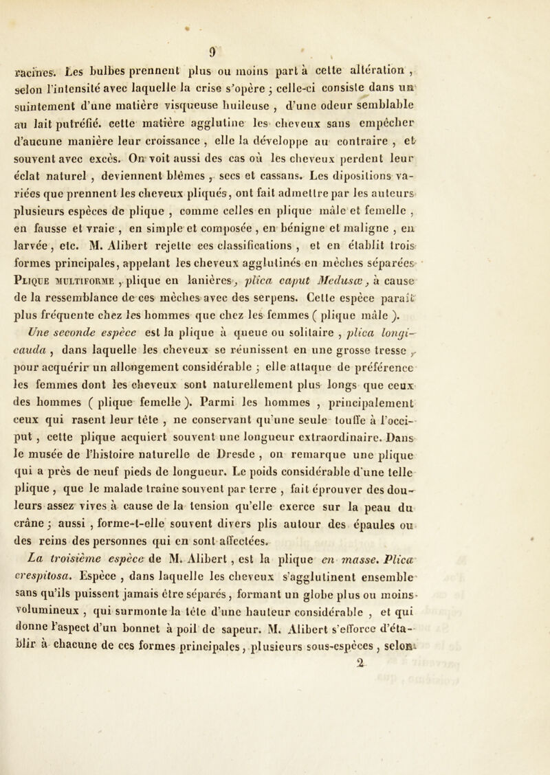 raciircs. Iles bulbes prennent plus ou moins parta celle altération, selon l’intensité avec laquelle la crise s^’opère 3 celle-ci consiste dans un' suintement d’une matière visqueuse huileuse , d’une odeur semblable au lait putréfié, cette matière agglutine les* cheveux sans empêcher d’aucune manière leur croissance , elle la développe au' contraire , et souvent avec excès. On“ voit aussi des cas où les clieveux perdent leur éclat naturel , deviennent blêmes , secs et cassans. Les diposilions va- riées que prennent les cheveux pliqiiés , ont fait admettre par les auteurs^ plusieurs espèces de plique , comme celles en plique mâle et femelle , en fausse et vraie , en simple et composée , en bénigne et maligne , en larvée, etc. M. Alibert rejette ces classifications , et en établit trois formes principales, appelant les cheveux agglutinés en mèches séparées ' Plique multiforme plique en lanières ^, 'jüica caput Medusœ, â cause de la ressemblance de ces mèches avec des serpens. Celte espèce parait plus fréquente chez les hommes que chez les femmes ( plique mâle ). Une seconde espèce est la plique â queue ou solitaire , plica loiuji- cauda , dans laquelle les cheveux se réunissent en une grosse tresse ^ pour acquérir un allongement considérable 3 elle attaque de préférence les femmes dont les cheveux sont naturellement plus longs que ceux des hommes ( plique femelle ). Parmi les hommes , principalement ceux qui rasent leur tète , ne conservant qu’une seule- toulfe â l’occi- put , cette plique acquiert souvent une longueur extraordinaire. Dans le musée de l’hisloire naturelle de Dresde , 011 remarque une plique qui a près de neuf pieds de longueur. Le poids considérable d’une telle plique , que le malade traîne souvent par terre , fait éprouver des dou- leurs assez vives à cause de la tension qu’elle exerce sur la peau du crâne y aussi , forme-t-elle souvent divers plis autour des épaules ou des reins des personnes qui en sont alîeclées. La troisième espèce àe M. Alibert , est la plique en masse. Plica' crespitosa. Espèce , dans laquelle les cheveux s’agglutinent ensemble^ sans qu’ils puissent jamais être séparés, formant un globe plus ou moins* volumineux , qui surmonte la^tête d’une hauteur considérable , et qui donne l’aspect d’un bonnet à poil de sapeur. M. Alibert s’elTorcc d’éta- blir a- chacune de ces formes principales ,qilusieurs sous-espèces , seloBi 2