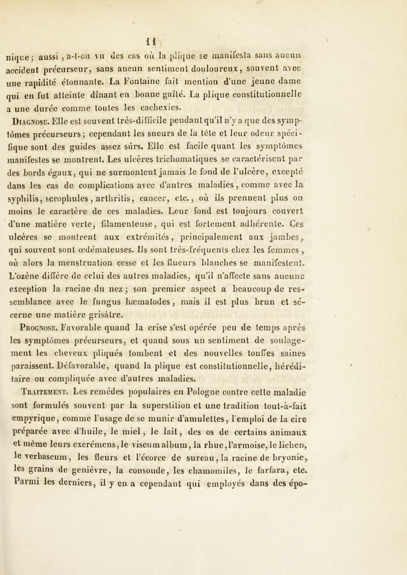 nique; aussi , a-l-oii vu des cas ou la piique se jnaïufesla sans aucim accident preciirseurj sans aucun senlimcnt douloureux, souvent avec une rapidité étonnanle. La Fontaine fait mention d’une jeune dame qui en fut atteinte dînant en bonne gaîté. La plique constitutionnelle a une durée comme toutes les cachexies. Diagnose. Elle est souvent très-difficile pendant qu’il n’y a que des symp- tômes précurseurs; cependant les sueurs de la tête et leur odeur spéci- fique sont des guides assez surs. Elle est facile quant les symptômes manifestes se montrent. Les ulcères tricliomatiqûes se caractérisent par des bords égaux, qui ne surmontent jamais le fond de l’ulcère, excepté dans les cas de complications avec d’autres maladies, comme avec la syphilis, scrophules 5 arthrilis, cancer, etc., où ils prennent plus ou moins le caractère de ces maladies. Leur fond est toujours couvert d’une matière verte, filamenteuse, qui est fortement adhérente. Ces ulcères se montrent aux extrémités, principalement aux jambes^ qui souvent sont œdémateuses. Ils sont très-fréquents chez les femmes , où alors la menstruation cesse et les flueurs blanches se maniiestenî. L’ozène diffère de celui des autres maladies, qu’il n’affecte sans aucune exception la racine du nez ; son premier aspect a beaucoup de res- semblance avec le fungus bæmatodes , mais il est plus brun et sé- cerne une matière grisâtre. Prognose. Favorable quand la crise s’est opérée peu de temps après les symptômes précurseurs, et quand sous un sentiment de soulage- ment les cheveux pliqués tombent et des nouvelles touffes saines paraissent. Défavorable., quand la plique est constitutionnelle, hérédi- taire ou compliquée avec d’autres maladies. Traitement. Les remèdes populaires en Pologne contre celle maladie sont formulés souvent par la superstition et une tradition tout-à-fait empyrique, comme l’usage de se munir d’amulettes, l'emploi de la cire préparée avec d’huile, le miel, le lait, des os de certains animaux même leurs excrémens,le viscumalbum, la rime,l’armoise, le lichen, leverbascum, les fleurs et l’écorce de sureau, la racine de bryonie, les grains de genièvre, la consolide, les cliamomiies, le farfara, etc* Parmi les derniers, il y en a cependant qui employés dans des épo-