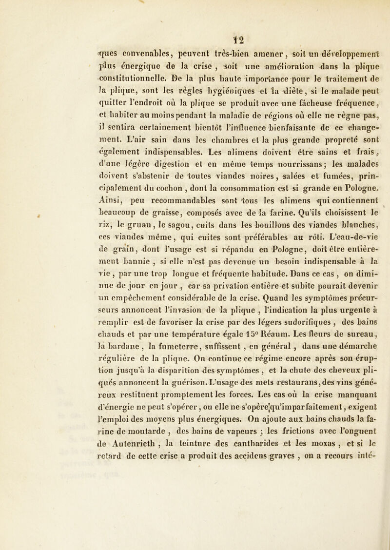 f|iics convenables, peuvent très-bien amener, soit un développement plus énergique de la crise , soit une amélioration dans la pliqiie constitutionnelle. De la plus haute importance pour le traitement de la plique, sont les règles hygiéniques et la diète, si le malade peut quitter l’endroit où la plique se produit avec une fâcheuse fréquence , et habiter au moins pendant la maladie de régions où elle ne règne pas^ il sentira certainement bientôt l’influence bienfaisante de ce change- ment. L’air sain dans les chambres et la plus grande propreté sont également indispensables. Les aliraens doivent être sains et frais y d’une légère digestion et en même temps nourrissans; les malades doivent s’abstenir de toutes viandes noires, salées et fumées, prin- cipalement du cochon , dont la consommation est si grande en Pologne. Ainsi, peu recommandables sont tous les alimens qui contiennent beaucoup de graisse, composés avec de la farine. Qu’ils choisissent le riz, le gruau, le sagou, cuits dans les bouillons des viandes blanches, ces viandes même, qui cuites sont préférables au rôti. L’eau-de-vie de grain, dont l’usage est si répandu en Pologne, doit être entière- ment bannie , si elle n’est pas devenue iin besoin indispensable à la vie , par une trop longue et fréquente habitude. Dans ce cas , on dimi- nue de jour en jour , car sa privation entière et subite pourait devenir un empêchement considérable de la crise. Quand les symptômes précur- seurs annoncent l’invasion de la plique , l’indication la plus urgente à remplir est de favoriser la crise par des légers sudorifiques , des bains chauds et par une température égale 15® Réaum. Les fleurs de sureau^ là bardane , la fumeterre, suffissent , en général , dans une démarche régulière de la plique. On continue ce régime encore après son érup- tion jusqu’à la disparition des symptômes , et la chute des cheveux pli- qués annoncent la guérison. L’usage des mets restaurans, des vins géné- reux restituent promptement les forces. Les cas où la crise manquant d’énergie ne peut s’opérer, ou elle nes’opèrejqu’imparfaitement, exigent l’emploi des moyens plus énergiques. On ajoute aux bains chauds la fa- rine de moutarde , des bains de vapeurs 3 les frictions avec l’onguent de Autenrietli , la teinture des cantharides et les moxas , et si le retard de cette crise a produit des accidens graves , on a recours inlé-