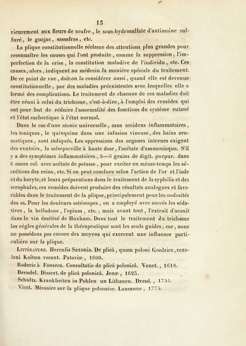 15 rleiirement aux fleurs de soufre , le sous-liydrosuîfale d’anlimolne sul- furé, le guajac, sassafras , etc. La plique constitutionnelle réclame des attentions plus grandes pour reconnaître les causes qui l’ont produite , comme la suppression, l’im- perfection de la crise , la constitution maladive de l’individu , etc. Ces causes, alors , indiquent au médecin la manière spéciale du traitement. De ce point de vue , doit-on la considérer aussi, quand elle est devenue constitutionnelle , par des maladies préexistantes avec lesquelles elle a formé des complications. Le traitement de chacune de ces maladies doit être réuni à celui du tricliome, e’est-à-dire, à l’emploi des remèdes qui ont pour but de réduire l’anormalité des fonctions du système cutané et l’état cachectique à l’état normal. Dans le cas d’une atonie universelle^ sans accidens inflammatoires , les toniques , le quinquina dans une infusion vineuse, des bains aro- matiques , sont indiqués. Les oppressions des organes internes exigent des exutoirs, la salsepareille à haute dose, l’acétate d’ammoniaque. S’il y a des symptômes inflammatoires , 5—G grains de digit. purpur. dans C onces col. avec acétate de potasse , pour exciter en même-temps les sé- crétions des reins, etc. Si on peut conclure selon l’action de l’or et l’iode et du baryte, et leurs préparations dans le traitement de la syphilis et des scrojihules, ces remèdes doivent produire des résultats analogues et favo- rables dans le traitement de la plique, principalement pour les nodosités des os. Pour les douleurs ostéocopes , on a employé avec succès les séda- tives , la belladone , l’opium , etc. 3 mais avant tout, l’extrait d’aconit dans le vin émétisé de lïuxhain. Dans tout le traitement du tricliome les règles générales de la thérapeutique sont les seuls guides3 car, nous ne possédons pas encore des moyens qui exercent une influence parti- culière sur la plique. Littérature. Ilerculis Saxonia. De plicâ, quam poloni Gozdzice,roxo- lani Koltun vocant. Pataviæ , 1600. Roderic à Fonseca. Consultatio de plicâ polonica. Venet. , 1G18. Brendel. Dissert, de plicâ polonica. Jenæ , 1625. Schultz. Krankheiten in Pohlen un Lithauen. Dresd. , 175^. Yicat, Mémoire sur la plique polonaise. Lausanne , 1775.