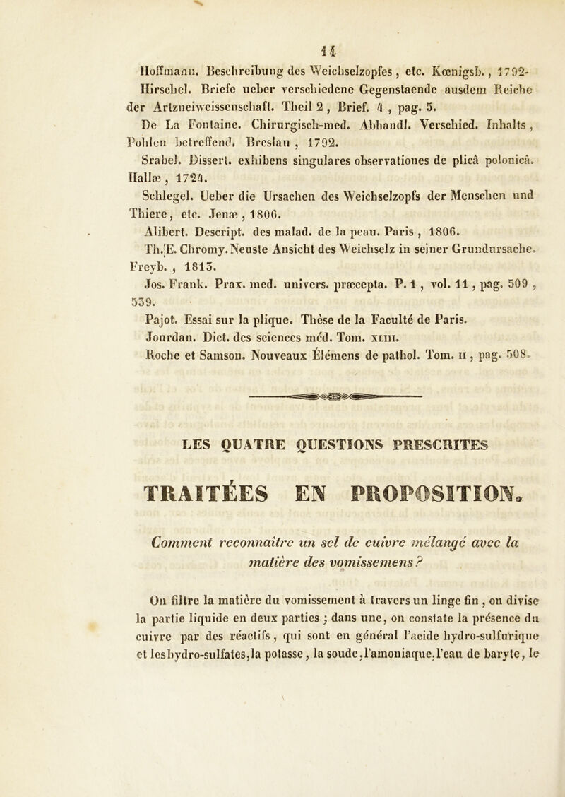 il Iloiïmaniî. Besclireibung des Weicliseizopfes , etc. KœnigsL., 1792- Ilirscliel. Briefe iieLer verscliiedene Gegenstaende ausdem Reiche der Arlzneiweissenscliaft. Theil 2 , Brief. U , pag. 5. De La Fontaine. Chiriirgiscîi-med. Abhandl. Verschied. ïnhalts, Pohlen betreffend. Breslau , 1702. Srabel. Disserl. exhibens singulares observationes de plicâ polonicâ. Ilallæ J 172^. Schlegel. Ueber die Ursaelien des Weicbseizopfs der Meiiscben und Thiere , etc. Jenæ , 1806. Alibert. Descript. des malad. de la peau. Paris , 1806. Tli.jE. Cliromy.Neuste Ansicht des Weicbselz in seiner Grundursacbe. Freyb. , 1813. Jos. Frank. Prax. med. univers, præcepta, P. 1 , vol. 11, pag. 509 , 539. Pajot. Essai sur la plique. Thèse de la Faculté de Paris. Jourdan. Dict. des sciences méd. Tom. xliii. Roche et Samson. Nouveaux Élémens de patbol. Tom. ii, pag. 508. LES QUATRE QUESTIONS PRESCRITES TRAITÉES EIV PROPOSITION, Comment reconnaître un sel de cuivre mélangé avec la matière des vqmîssemens ? Ou filtre la matière du vomissement à travers un linge fin , on divise la partie liquide en deux parties ; dans une, on constate la présence du cuivre par des réactifs, qui sont en général l’acide bydro-sulfiirique et lcsbydro-sulfates,la potasse, la soude,l’amoniaque,l’eau de baryte, le