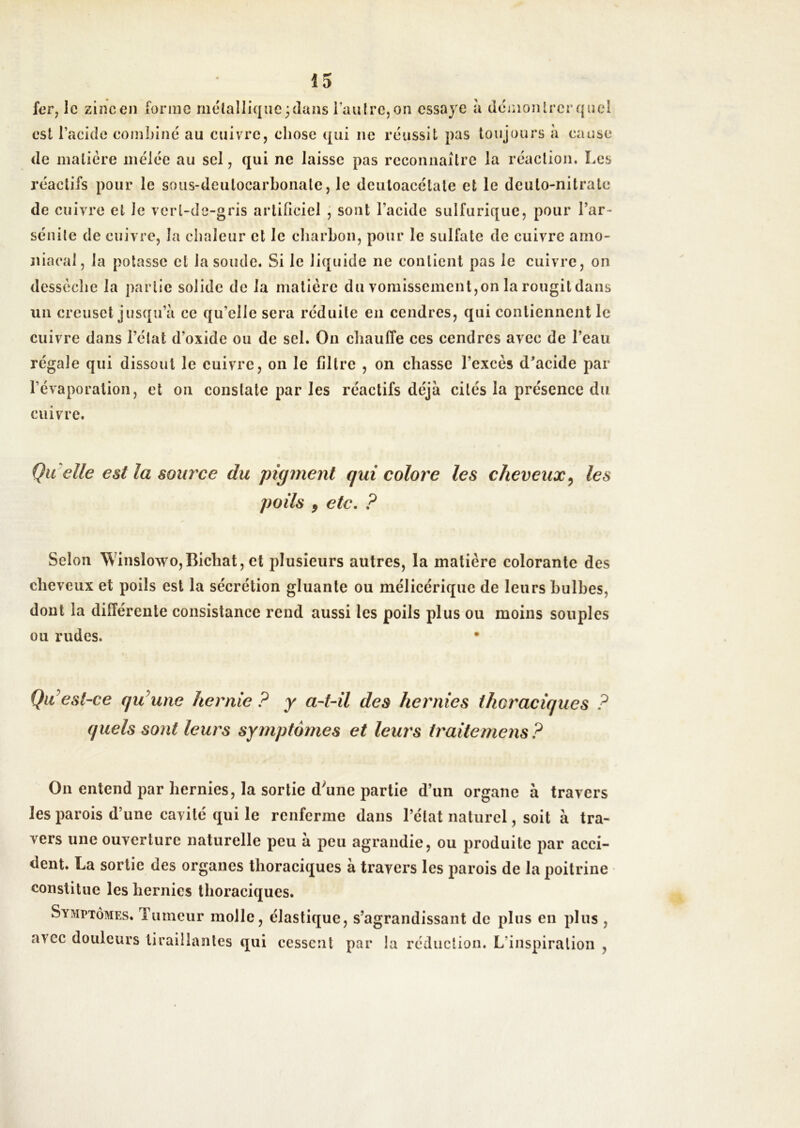 fer, le zincen forme rnélalliqiic^dans i’aulre,on essaye à demojUrerquel est Tacide eombiné au cuivre, chose qui ne réussit pas toujours à cause de matière mêlée au sel, qui ne laisse pas reconnaître la réaction. Les réactifs pour le soiis-deutocarhonate, le deuloacétale et le deulo-nitrate de cuivre et le verl-dc-gris artificiel ; sont l’acide sulfurique, pour l’ar- sénile de cuivre, la chaleur et le cliarhon, pour le sulfate de cuivre amo- niacal, la potasse et la soude. Si le liquide ne contient pas le cuivre, on dessèche la partie solide de la matière du vomissement,on la rougit dans un creuset jusqu’à ce qu’elle sera réduite en cendres, qui contiennent le cuivre dans l’état d’oxide ou de sel. On chauffe ces cendres avec de l’eau régale qui dissout le cuivre, on le filtre , on chasse l’excès d’acide par l’évaporation, et on constate par les réactifs déjà cités la présence du cuivre. Qu elle est la soia^ce du ^pigment qui colore les cheveux^ les poils f etc. ? Selon Winslowo,Bichat, et plusieurs autres, la matière colorante des cheveux et poils est la sécrétion gluante ou mélicérique de leurs bulbes, dont la différente consistance rend aussi les poils plus ou moins souples ou rudes. QiCest-ce qu^une hernie ? y a-t-il des hernies thoraciques ? quels sont leurs symptômes et leurs traitemens? On entend par hernies, la sortie d^une partie d’un organe à travers les parois d’une cavité qui le renferme dans l’état naturel, soit à tra- vers une ouverture naturelle peu à peu agrandie, ou produite par acci- dent. La sortie des organes thoraciques à travers les parois de la poitrine constitue les hernies thoraciques. Symptômes. Tumeur molle, élastique, s’agrandissant de plus en plus , avec douleurs tiraillantes qui cessent par la réduction. L’inspiration ,