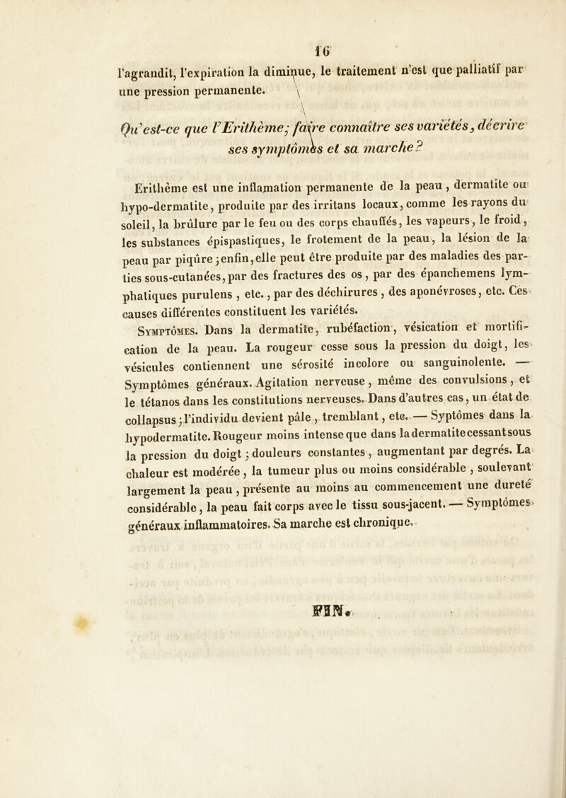 IG l’agraiidit'j l’expiralion la diiuiïjiuej le traitement n ést que*palliatif par une pression permanente. y \ Qu’'est-ce que VErithème^ faire connaître ses variétés ^décrire ses symptômes et sa marche? Erilhème est une inflanialion permanente de la peau , dermatite ou’ hypo-dermatite 5 produite par des irritans locaux, comme les rayons dm soleil, la brûlure par le feu ou des corps chauffés, les vapeurs, le froid, les substances épispastiques, le frotement de la peau, la lésion de îæ peau par piqûre3enfin,elle peut être produite par des maladies des par- ties sous-cutanées, par des fractures des os, par des épanchemens lym- phatiques purulens , etc., par des déchirures , des aponévroses, etc. Ces- causes différentes constituent les variétés. Symptômes. Dans la dermatite, rubéfaction*, vésication et mortifi- cation de la peau. La rougeur cesse sous la pression du doigt, les vésicules contiennent une sérosité incolore ou sanguinolente. Symptômes généraux. Agitation nerveuse, même des convulsions, et= le tétanos dans les constitutions nerveuses. Dans d’autres cas, un état de collapsus 3 l’individu devient pâle , tremblant, etc. — Syptôines dans Im hypodermatite. Rougeur moins intense que dans la dermatite cessant sous la pression du doigt 3 douleurs constantes , augmentant par degrés. La» chaleur est modérée , la tumeur plus ou moins considérable , soulevant largement la peau , présente au moins au commencement une dureté considérable, la peau fait corps avec le tissu sous-jacent. — Symptômes, sénéraux inflammatoires. Sa marche est chronique. O