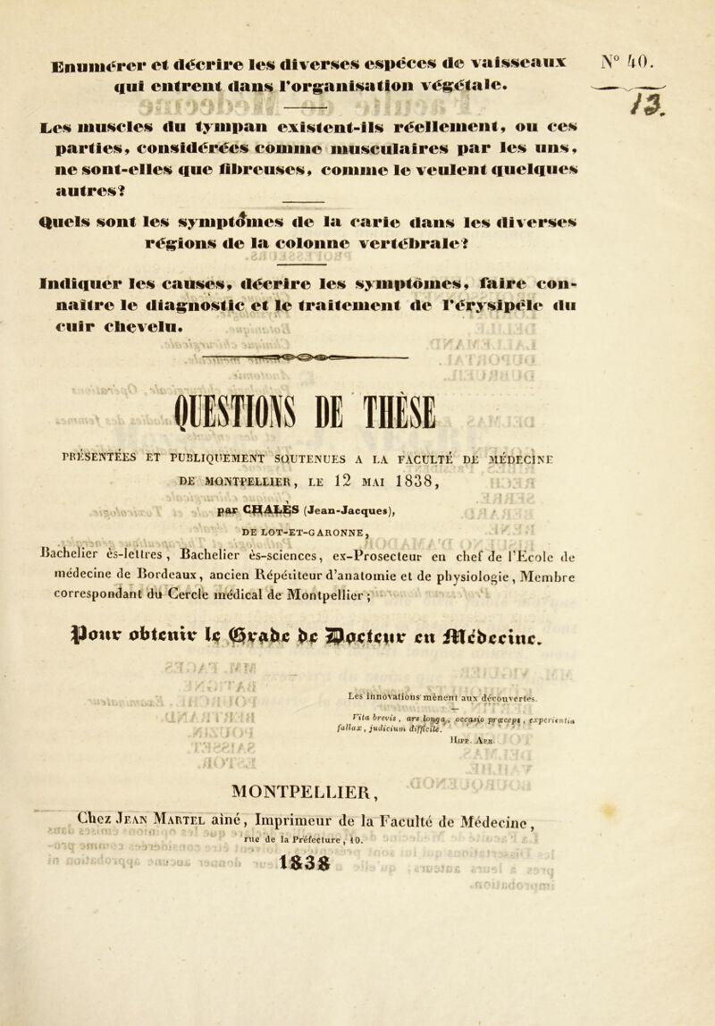 Enumérer et décrire les diverses espèces de vaisseaux iST0 ^0. «lui entreut dans l'organisation végétale. ^ — /a. Les muscles «lu tympan existent-ils réellement, ou ces parties, considérées comme musculaires par les uns, ne sont-elles «lue fibreuses, comme le veulent <iucl«i«ies autres? Quel* sont les symptômes «le la carte dan* les «llverses régions «le la colonne vertébrale? Indiquer les causes, «lécrire les symptômes, faire con- • » naître le «liagnostic et le traitement «le Férysjpële «lu cuir chevelu. 1 — QUESTIONS DE PRÉSENTÉES ET PUBLIQUEMENT SOUTENUES A LA FACULTÉ DE MÉDECINE DE MONTPELLIER, LE 12 MAI 1838, s\l\rdVivvnAx sufûaW^ J >1 pftr CHALES (Jean-Jacques), DE LOT-ET-GARONNE, bachelier ès-Iettres , Bachelier ès-sciences, ex-Prosecteur en chef de l’Ecole de médecine de Bordeaux, ancien Répétiteur d’anatomie et de physiologie, Membre correspondant du Cercle médical de Montpellier ; ..ta ..y I.; • rv. . •11. . r • „ v . % y „ Jlokur obtenu- le (B«.abc be SPactcur c« ATcbecinc. anmrn ff»M us » h VI Les innovations mènent aux découvertes. r* • f »<a b revis , ars long a , occasyo pnxcsp$ , experitntia fallax, judicium difficile. Uirp. Aph. MONTPELLIER, Chez Jean Martel aine, Imprimeur de la Faculté de Médecine ‘ . t. •• 4 ' 9 rue de la Préfecture , 10. l>*SCf OfWIl’v3 ».•>?, 1S38
