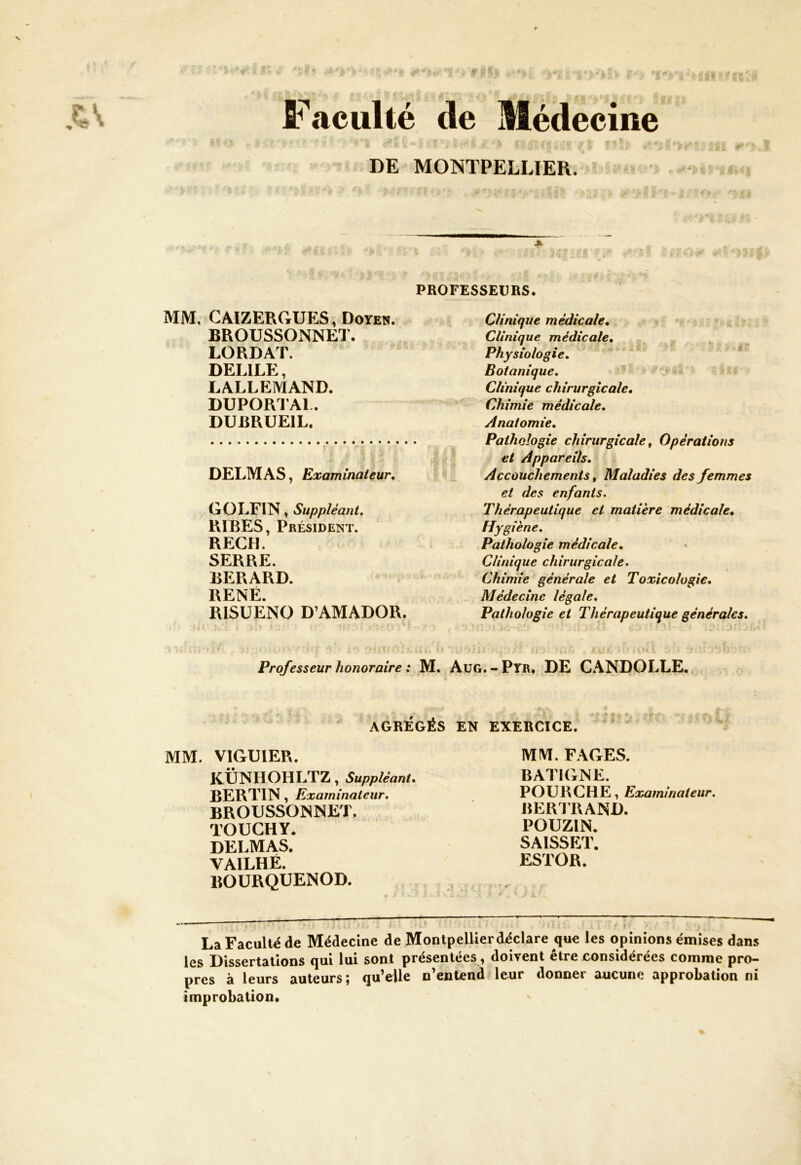 Faculté de Médecine DE MONTPELLIER. PROFESSEURS. MM. CAIZERGUES, Doyen. BROUSSONNET. LORDAT. DEL1LE, LALLEMAND. DUPORTAL. DUBRUE1L. DELMAS, Examinateur. GOLFIN, Suppléant. RIBES, Président. RECH. SERRE. BERARD. RENÉ. RISUENO D’AMADOR. Clinique médicale. Clinique médicale. Physiologie. Botanique. Clinique chirurgicale. Chimie médicale. Anatomie. Pathologie chirurgicale, Opérations et Appareils. Accouchements, Maladies des femmes et des enfants. Thérapeutique et matière médicale. Hygiène. Pathologie médicale. Clinique chirurgicale. Chimie générale et Toxicologie. Médecine légale. Pathologie et Thérapeutique générales. • ’ ! ' i *>>;!* ‘ ù 1> O \ U »il ! ■p.ff il”i : ‘HWi • ‘î Professeur honoraire : M. Aug. - Pyr. DE CANDOLLE. AGRÉGÉS EN EXERCICE. MM. VIGUIER. KÜNIIOHLTZ, Suppléant. BERTIN, Examinateur. BROUSSONNET, TOUCHY. DELMAS. VAILHÉ. BOURQUENOD. MM. FAGES. BATIGNE. POUR CH E, Examinateur. BERTRAND. POUZIN. SAISSET. ESTOR. * . 4 ./ 4 La Faculté de Médecine de Montpellier déclare que les opinions émises dans les Dissertations qui lui sont présentées, doivent être considérées comme pro- pres à leurs auteurs; qu’elle n’entend leur donner aucune approbation ni improbation.