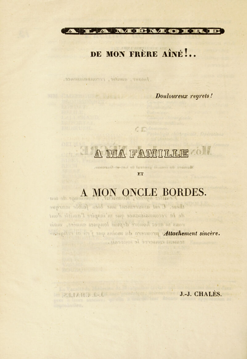 DE MON FRÈRE A1NÉÎ.. i V\> ’* i ( . ! V Douloureux regrets ! A WA IFÜSfiniLILIl A MON ONCLE BORDES. ' • i . - * ' - *. t % • W'\v :••• • ->>■,* h1! ;•. v,î »> ,Av . y. *\\ >*: Attachement sincère.