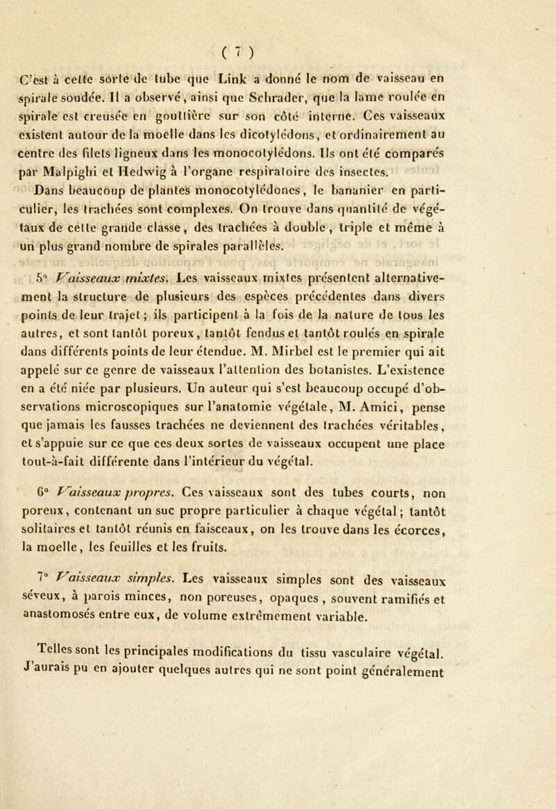 ^ * C’est à cette sorte de tube que Link a donné le nom de vaisseau en spirale soudée. Il a observé, ainsi que Schrader, que la lame roulée en spirale est creusée en gouttière sur son côté interne. Ces vaisseaux existent autour de la moelle dans les dicotylédons, et ordinairement au centre des filets ligneux dans les monocotylédons. Ils ont été comparés par Malpighi et Hedwig à l’organe respiratoire des insectes. Dans beaucoup de plantes monocotylédones, le bananier en parti- culier, les trachées sont complexes. On trouve dans quantité de végé- taux de cette grande classe, des trachées à double, triple et meme à un plus grand nombre de spirales parallèles. ô° Vaisseaux mixtes. Les vaisseaux mixtes présentent alternative- ment la structure de plusieurs des espèces précédentes dans divers points de leur trajet ; ils participent à la fois de la nature de tous les autres, et sont tantôt poreux, tantôt fendus et tantôt roulés en spirale dans différents points de leur étendue. M. Mirbel est le premier qui ait appelé sur ce genre de vaisseaux l’attention des botanistes. L’existence en a été niée par plusieurs. Un auteur qui s’est beaucoup occupé d’ob- servations microscopiques sur l’anatomie végétale, M. Amici, pense que jamais les fausses trachées ne deviennent des trachées véritables, et s’appuie sur ce que ces deux sortes de vaisseaux occupent une place tout-à-fait différente dans l’intérieur du végétal. 6° Vaisseaux propres. Ces vaisseaux sont des tubes courts, non poreux, contenant un suc propre particulier à chaque végétal; tantôt solitaires et tantôt réunis en faisceaux, on les trouve dans les écorces, la moelle, les feuilles et les fruits. 7° Vaisseaux simples. Les vaisseaux simples sont des vaisseaux seveux, a parois minces, non poreuses, opaques, souvent ramifiés et anastomosés entre eux, de volume extrêmement variable. Telles sont les principales modifications du tissu vasculaire végétal. J aurais pu en ajouter quelques autres qui ne sont point généralement