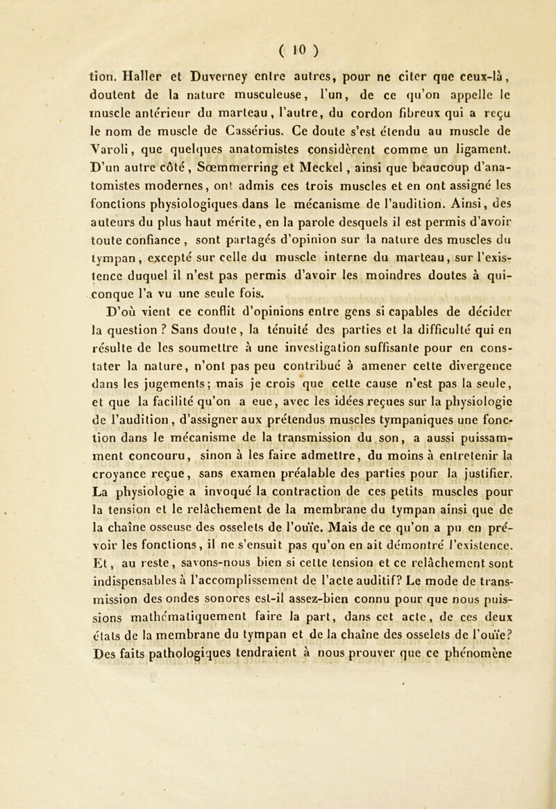 J ( 10 ) tion. Haller et Duverney entre autres, pour ne citer que ceux-là, doutent de la nature musculeuse, l’un, de ce qu’on appelle le muscle anterieur du marteau, l’autre, du cordon fibreux qui a reçu le nom de muscle de Cassérius. Ce doute s’est étendu au muscle de Yaroli, que quelques anatomistes considèrent comme un ligament. D’un autre côté, Sœmmerring et Meckel, ainsi que beaucoup d’ana- tomistes modernes, ont admis ces trois muscles et en ont assigné les fonctions physiologiques dans le mécanisme de l’audition. Ainsi, des auteurs du plus haut mérite, en la parole desquels il est permis d’avoir toute confiance , sont partagés d’opinion sur la nature des muscles du tympan, excepté sur celle du muscle interne du marteau, sur l’exis- tence duquel il n’est pas permis d’avoir les moindres doutes à qui- conque l’a vu une seule fois. D’où vient ce conflit d’opinions entre gens si capables de décider la question ? Sans doute, la ténuité des parties et la difficulté qui en résulte de les soumettre à une investigation suffisante pour en cons- tater la nature, n’ont pas peu contribué à amener cette divergence dans les jugements; mais je crois que cette cause n’est pas la seule, et que la facilité qu’on a eue, avec les idées reçues sur la physiologie de l’audition, d’assigner aux prétendus muscles tympaniques une fonc- tion dans le mécanisme de la transmission du son, a aussi puissam- ment concouru, sinon à les faire admettre, du moins à entretenir la croyance reçue, sans examen préalable des parties pour la justifier. La physiologie a invoqué la contraction de ces petits muscles pour la tension et le relâchement de la membrane du tympan ainsi que de la chaîne osseuse des osselets de l’ouïe. Mais de ce qu’on a pu en pré- voir les fonctions, il ne s’ensuit pas qu’on en ait démontré l’existence. Et, au reste, savons-nous bien si cette tension et ce relâchement sont indispensables à l’accomplissement de l’acte auditif? Le mode de trans- mission des ondes sonores est-il assez-bien connu pour que nous puis- sions mathématiquement faire la part, dans cet acte, de ces deux états de la membrane du tympan et de la chaîne des osselets de l’ouïe? Des faits pathologiques tendraient â nous prouver que ce phénomène